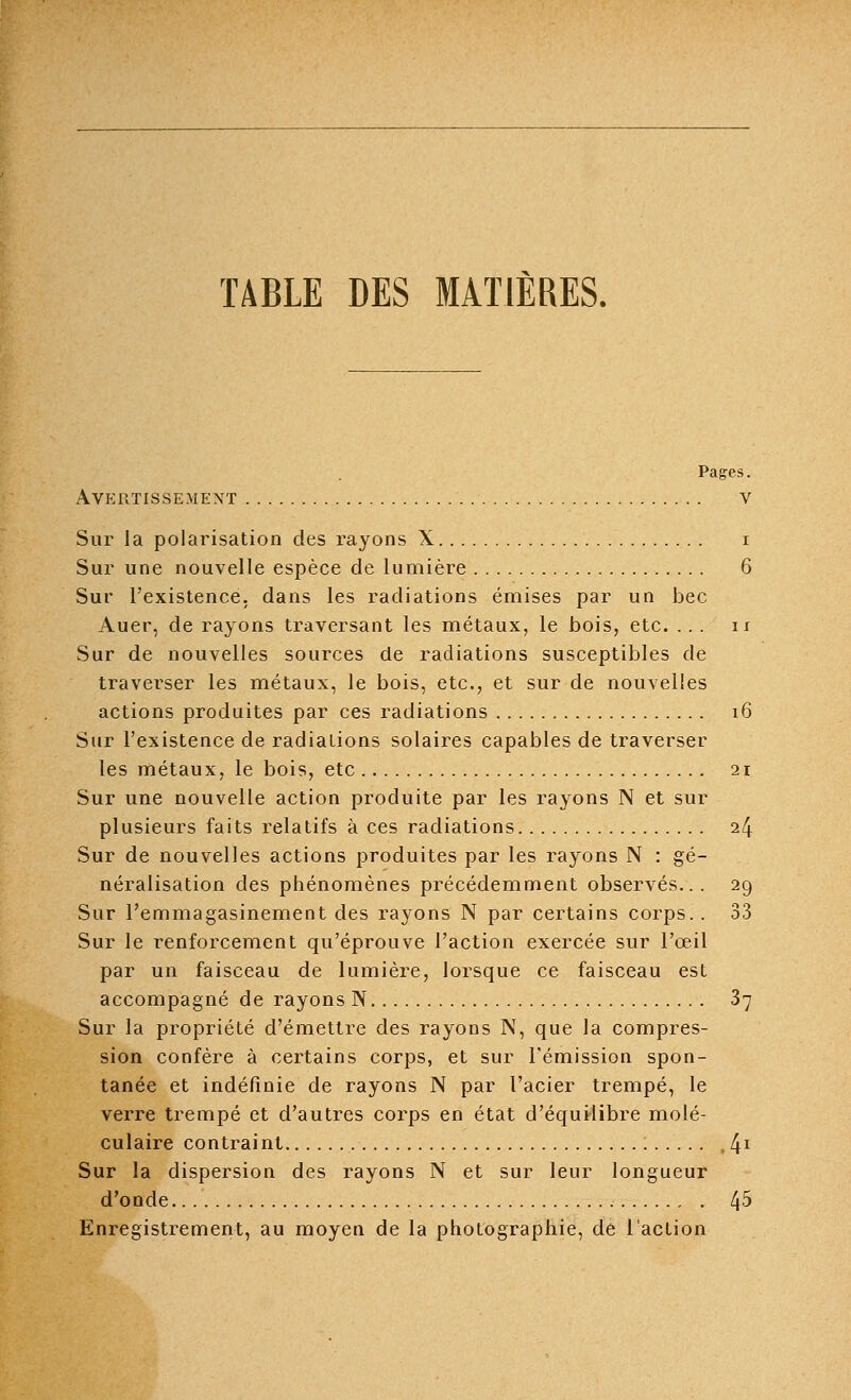 TABLE DES MATIÈRES. Pages. Avertissement v Sur la polarisation des rayons X i Sur une nouvelle espèce de lumière 6 Sur l'existence, dans les radiations émises par un bec Auer, de rayons traversant les métaux, le bois, etc. ... n Sur de nouvelles sources de radiations susceptibles de traverser les métaux, le bois, etc., et sur de nouvelles actions produites par ces radiations 16 Sur l'existence de radiations solaires capables de traverser les métaux, le bois, etc 21 Sur une nouvelle action produite par les rayons N et sur plusieurs faits relatifs à ces radiations 24 Sur de nouvelles actions produites par les rayons N : gé- néralisation des phénomènes précédemment observés... 29 Sur l'emmagasinement des rayons N par certains corps.. 33 Sur le renforcement qu'éprouve l'action exercée sur l'œil par un faisceau de lumière, lorsque ce faisceau est accompagné de rayons N 37 Sur la propriété d'émettre des rayons N, que la compres- sion confère à certains corps, et sur l'émission spon- tanée et indéfinie de rayons N par l'acier trempé, le verre trempé et d'autres corps en état d'équilibre molé- culaire contraint : ,4i Sur la dispersion des rayons N et sur leur longueur d'onde 45 Enregistrement, au moyen de la photographie, de l'action