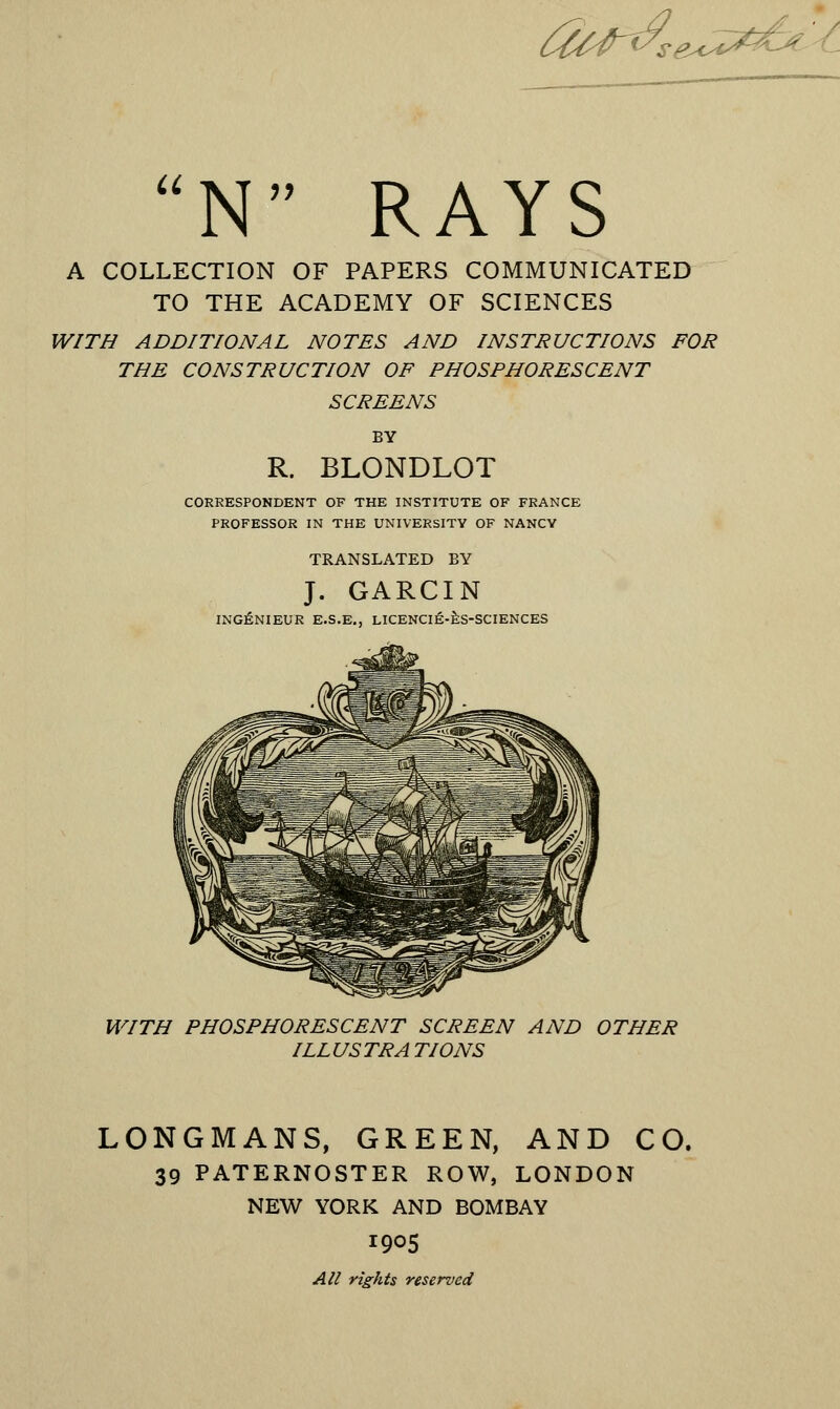 tia~^se*^- N RAYS A COLLECTION OF PAPERS COMMUNICATED TO THE ACADEMY OF SCIENCES WITH ADDITIONAL NOTES AND INSTRUCTIONS FOR THE CONSTRUCTION OF PHOSPHORESCENT SCREENS BY R. BLONDLOT CORRESPONDENT OF THE INSTITUTE OF FRANCE PROFESSOR IN THE UNIVERSITY OF NANCY TRANSLATED BY J. GARCIN INGENIEUR E.S.E., LICENCIE-ES-SCIENCES WITH PHOSPHORESCENT SCREEN AND OTHER ILLUSTRATIONS LONGMANS, GREEN, AND CO. 39 PATERNOSTER ROW, LONDON NEW YORK AND BOMBAY 190S All rights reserved