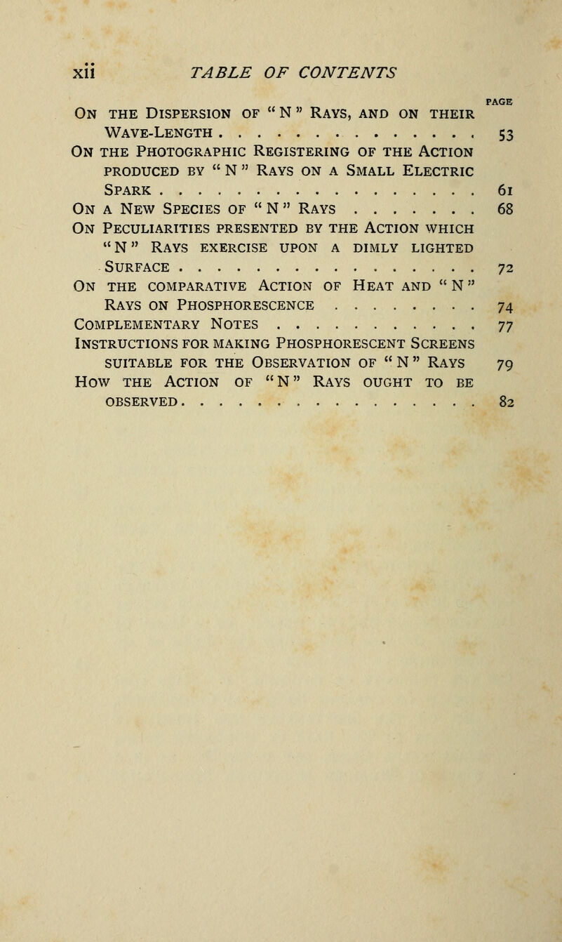 PAGE On the Dispersion of  N Rays, and on their Wave-Length 53 On the Photographic Registering of the Action produced by  n  rays on a small electric Spark 61 On a New Species of  N  Rays 68 On Peculiarities presented by the Action which N Rays exercise upon a dimly lighted Surface 72 On the comparative Action of Heat and  N Rays on Phosphorescence 74 Complementary Notes 77 Instructions for making Phosphorescent Screens suitable for the observation of  n  rays 79 How the Action of N Rays ought to be OBSERVED 82