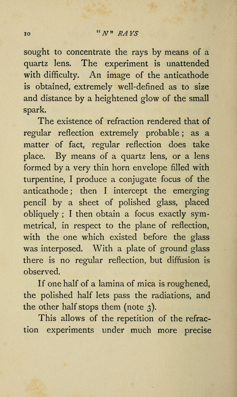 sought to concentrate the rays by means of a quartz lens. The experiment is unattended with difficulty. An image of the anticathode is obtained, extremely well-defined as to size and distance by a heightened glow of the small spark. The existence of refraction rendered that of regular reflection extremely probable; as a matter of fact, regular reflection does take place. By means of a quartz lens, or a lens formed by a very thin horn envelope filled with turpentine, I produce a conjugate focus of the anticathode; then I intercept the emerging pencil by a sheet of polished glass, placed obliquely ; I then obtain a focus exactly sym- metrical, in respect to the plane of reflection, with the one which existed before the glass was interposed. With a plate of ground glass there is no regular reflection, but diffusion is observed. If one half of a lamina of mica is roughened, the polished half lets pass the radiations, and the other half stops them (note 3). This allows of the repetition of the refrac- tion experiments under much more precise