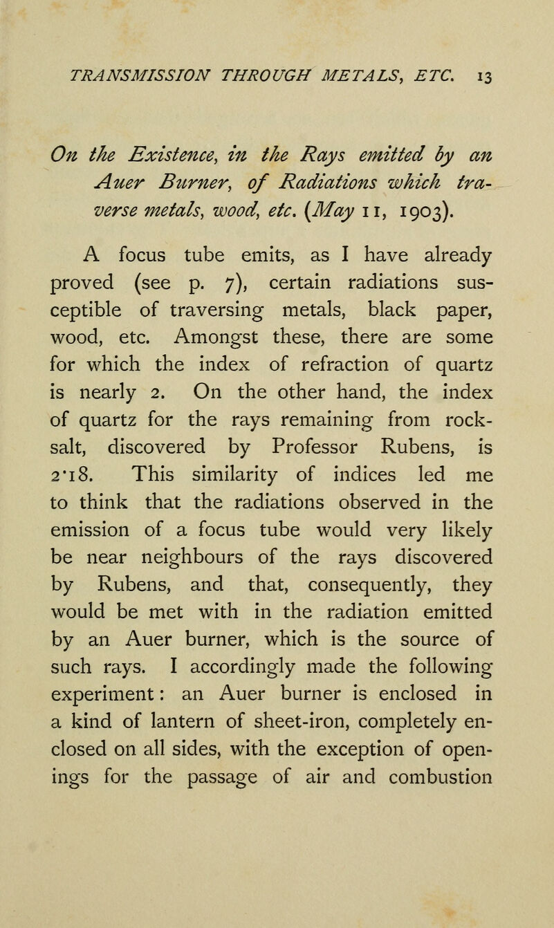 On the Existence, in the Rays emitted by an Auer Burner, of Radiations which tra- verse metals, wood, etc. (May 11, 1903). A focus tube emits, as I have already proved (see p. 7), certain radiations sus- ceptible of traversing metals, black paper, wood, etc. Amongst these, there are some for which the index of refraction of quartz is nearly 2. On the other hand, the index of quartz for the rays remaining from rock- salt, discovered by Professor Rubens, is 2' 18. This similarity of indices led me to think that the radiations observed in the emission of a focus tube would very likely be near neighbours of the rays discovered by Rubens, and that, consequently, they would be met with in the radiation emitted by an Auer burner, which is the source of such rays. I accordingly made the following experiment: an Auer burner is enclosed in a kind of lantern of sheet-iron, completely en- closed on all sides, with the exception of open- ings for the passage of air and combustion