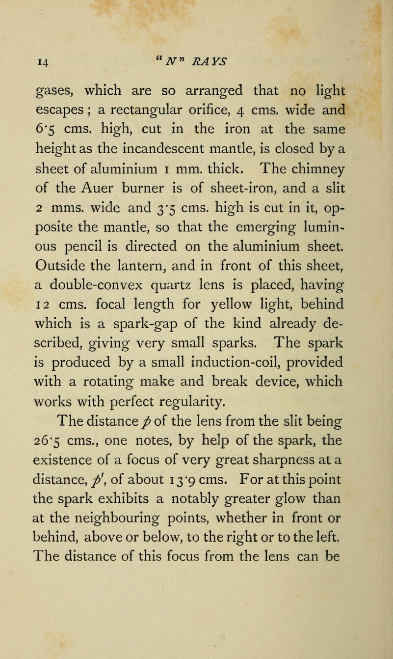 gases, which are so arranged that no light escapes ; a rectangular orifice, 4 cms. wide and 6*5 cms. high, cut in the iron at the same height as the incandescent mantle, is closed by a sheet of aluminium 1 mm. thick. The chimney of the Auer burner is of sheet-iron, and a slit 2 mms. wide and 3*5 cms. high is cut in it, op- posite the mantle, so that the emerging lumin- ous pencil is directed on the aluminium sheet. Outside the lantern, and in front of this sheet, a double-convex quartz lens is placed, having 12 cms. focal length for yellow light, behind which is a spark-gap of the kind already de- scribed, giving very small sparks. The spark is produced by a small induction-coil, provided with a rotating make and break device, which works with perfect regularity. The distance p of the lens from the slit being 26*5 cms., one notes, by help of the spark, the existence of a focus of very great sharpness at a distance, p\ of about 13 '9 cms. For at this point the spark exhibits a notably greater glow than at the neighbouring points, whether in front or behind, above or below, to the right or to the left. The distance of this focus from the lens can be