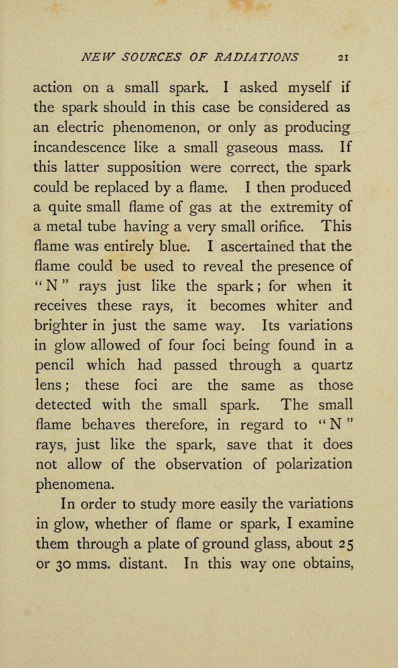 action on a small spark. I asked myself if the spark should in this case be considered as an electric phenomenon, or only as producing incandescence like a small gaseous mass. If this latter supposition were correct, the spark could be replaced by a flame. I then produced a quite small flame of gas at the extremity of a metal tube having a very small orifice. This flame was entirely blue. I ascertained that the flame could be used to reveal the presence of  N rays just like the spark; for when it receives these rays, it becomes whiter and brighter in just the same way. Its variations in glow allowed of four foci being found in a pencil which had passed through a quartz lens; these foci are the same as those detected with the small spark. The small flame behaves therefore, in regard to N rays, just like the spark, save that it does not allow of the observation of polarization phenomena. In order to study more easily the variations in glow, whether of flame or spark, I examine them through a plate of ground glass, about 25 or 30 mms. distant. In this way one obtains,