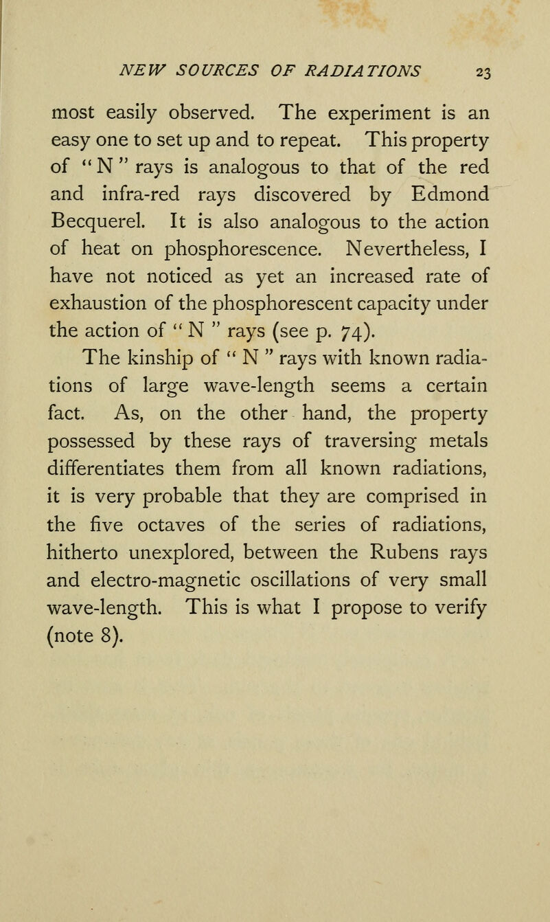 most easily observed. The experiment is an easy one to set up and to repeat. This property of N rays is analogous to that of the red and infra-red rays discovered by Edmond Becquerel. It is also analogous to the action of heat on phosphorescence. Nevertheless, I have not noticed as yet an increased rate of exhaustion of the phosphorescent capacity under the action of  N  rays (see p. 74). The kinship of  N  rays with known radia- tions of large wave-length seems a certain fact. As, on the other hand, the property possessed by these rays of traversing metals differentiates them from all known radiations, it is very probable that they are comprised in the five octaves of the series of radiations, hitherto unexplored, between the Rubens rays and electro-magnetic oscillations of very small wave-length. This is what I propose to verify (note 8).