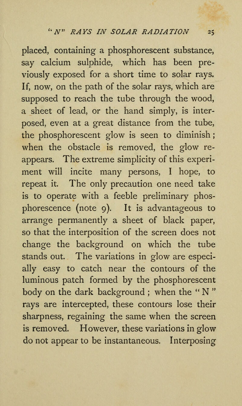 placed, containing a phosphorescent substance, say calcium sulphide, which has been pre- viously exposed for a short time to solar rays. If, now, on the path of the solar rays, which are supposed to reach the tube through the wood, a sheet of lead, or the hand simply, is inter- posed, even at a great distance from the tube, the phosphorescent glow is seen to diminish; when the obstacle is removed, the glow re- appears. The extreme simplicity of this experi- ment will incite many persons, I hope, to repeat it. The only precaution one need take is to operate with a feeble preliminary phos- phorescence (note 9). It is advantageous to arrange permanently a sheet of black paper, so that the interposition of the screen does not change the background on which the tube stands out. The variations in glow are especi- ally easy to catch near the contours of the luminous patch formed by the phosphorescent body on the dark background ; when the  N  rays are intercepted, these contours lose their sharpness, regaining the same when the screen is removed. However, these variations in glow do not appear to be instantaneous. Interposing