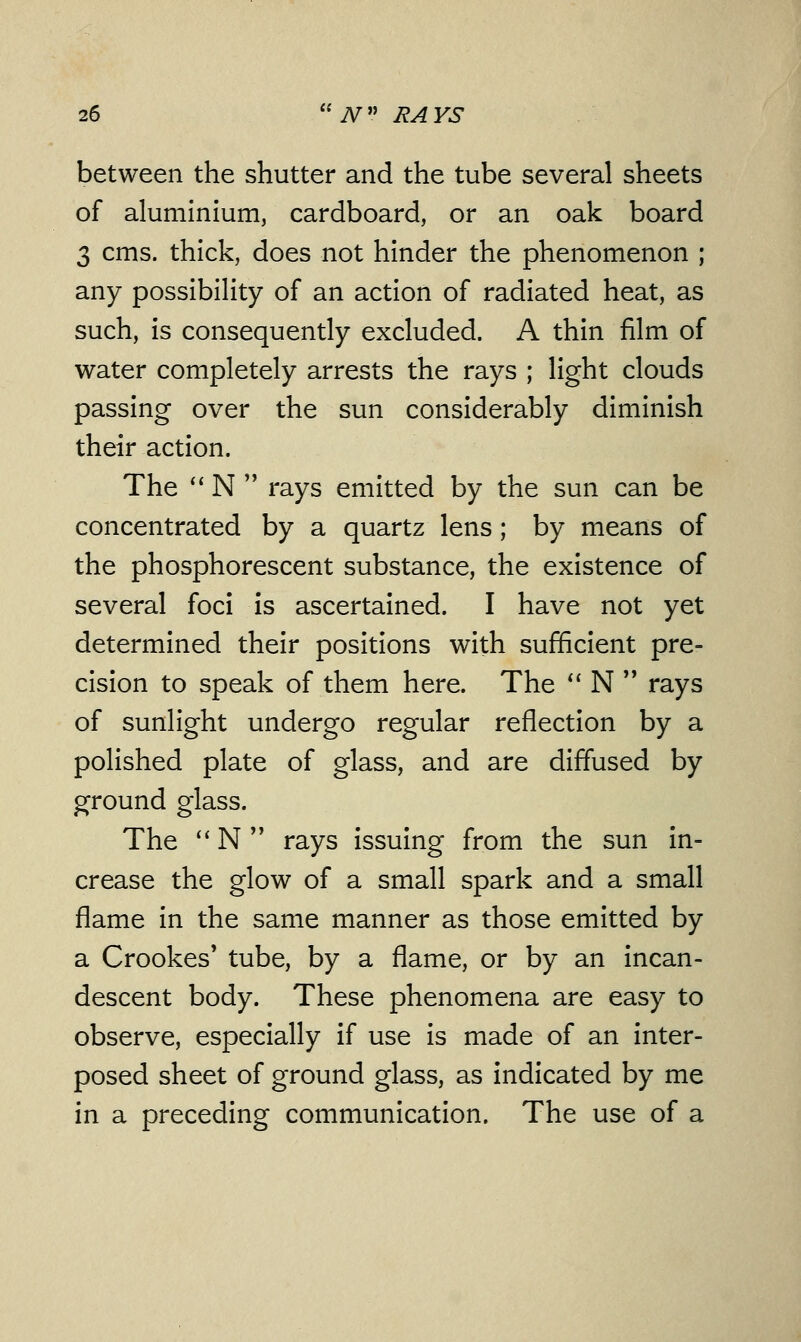 between the shutter and the tube several sheets of aluminium, cardboard, or an oak board 3 cms. thick, does not hinder the phenomenon ; any possibility of an action of radiated heat, as such, is consequently excluded. A thin film of water completely arrests the rays ; light clouds passing over the sun considerably diminish their action. The  N  rays emitted by the sun can be concentrated by a quartz lens; by means of the phosphorescent substance, the existence of several foci is ascertained. I have not yet determined their positions with sufficient pre- cision to speak of them here. The  N  rays of sunlight undergo regular reflection by a polished plate of glass, and are diffused by ground glass. The  N  rays issuing from the sun in- crease the glow of a small spark and a small flame in the same manner as those emitted by a Crookes' tube, by a flame, or by an incan- descent body. These phenomena are easy to observe, especially if use is made of an inter- posed sheet of ground glass, as indicated by me in a preceding communication. The use of a