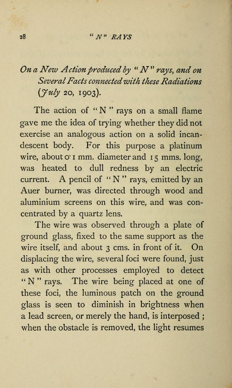 On a New Action produced by  N  rays, and on Several Facts connected with these Radiations (July 20, 1903). The action of  N  rays on a small flame gave me the idea of trying whether they did not exercise an analogous action on a solid incan- descent body. For this purpose a platinum wire, about cv 1 mm. diameter and 15 mms. long, was heated to dull redness by an electric current. A pencil of  N  rays, emitted by an Auer burner, was directed through wood and aluminium screens on this wire, and was con- centrated by a quartz lens. The wire was observed through a plate of ground glass, fixed to the same support as the wire itself, and about 3 cms. in front of it. On displacing the wire, several foci were found, just as with other processes employed to detect  N  rays. The wire being placed at one of these foci, the luminous patch on the ground glass is seen to diminish in brightness when a lead screen, or merely the hand, is interposed ; when the obstacle is removed, the light resumes