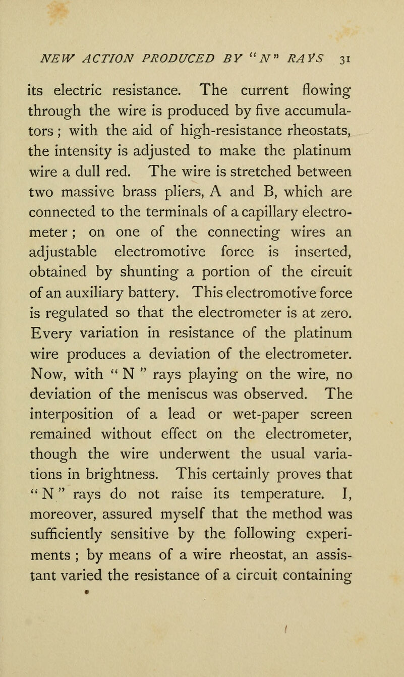 its electric resistance. The current flowing through the wire is produced by five accumula- tors ; with the aid of high-resistance rheostats, the intensity is adjusted to make the platinum wire a dull red. The wire is stretched between two massive brass pliers, A and B, which are connected to the terminals of a capillary electro- meter ; on one of the connecting wires an adjustable electromotive force is inserted, obtained by shunting a portion of the circuit of an auxiliary battery. This electromotive force is regulated so that the electrometer is at zero. Every variation in resistance of the platinum wire produces a deviation of the electrometer. Now, with  N  rays playing on the wire, no deviation of the meniscus was observed. The interposition of a lead or wet-paper screen remained without effect on the electrometer, though the wire underwent the usual varia- tions in brightness. This certainly proves that  N  rays do not raise its temperature. I, moreover, assured myself that the method was sufficiently sensitive by the following experi- ments ; by means of a wire rheostat, an assis- tant varied the resistance of a circuit containing