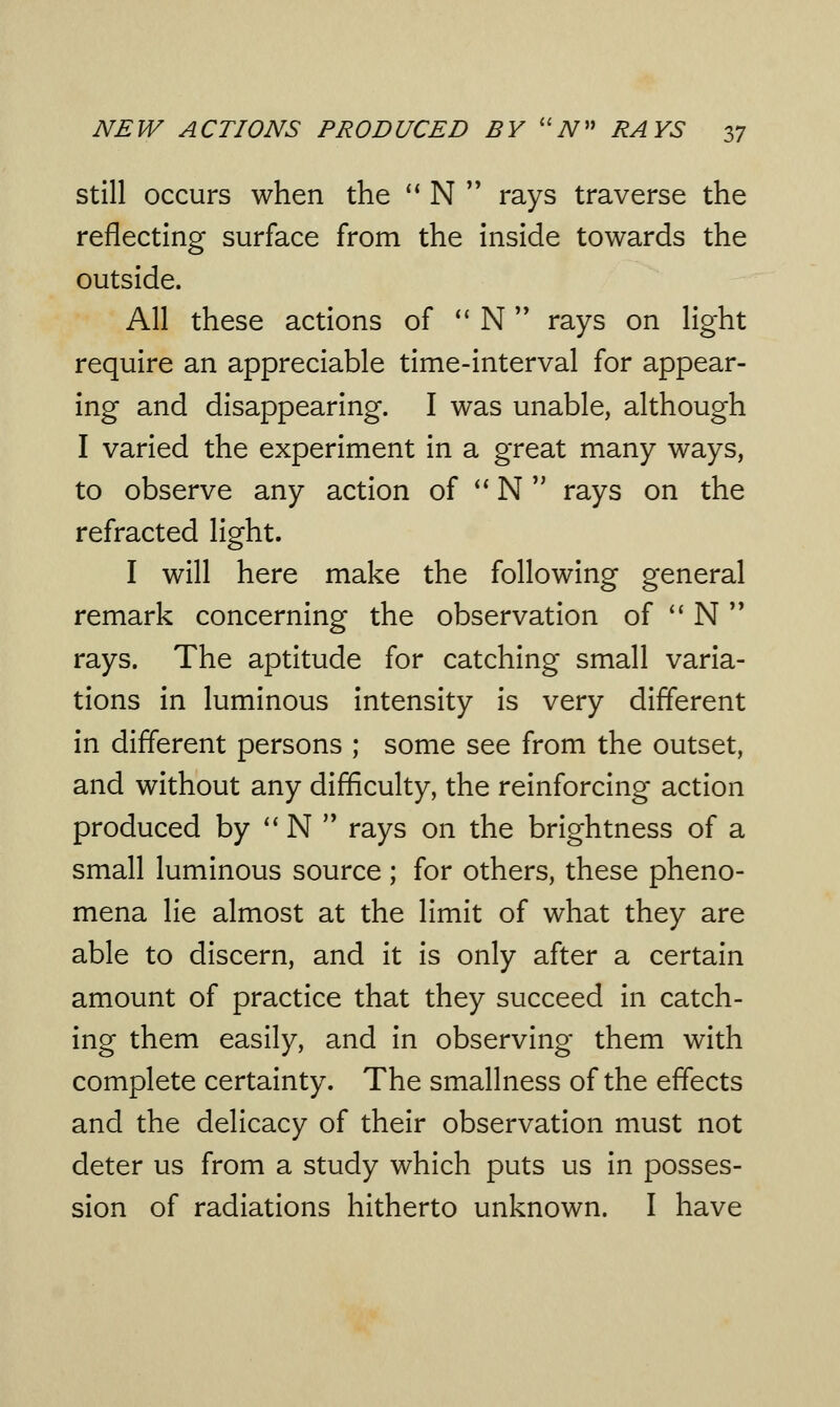 still occurs when the  N  rays traverse the reflecting surface from the inside towards the outside. All these actions of  N rays on light require an appreciable time-interval for appear- ing and disappearing. I was unable, although I varied the experiment in a great many ways, to observe any action of  N  rays on the refracted light. I will here make the following general remark concerning the observation of  N  rays. The aptitude for catching small varia- tions in luminous intensity is very different in different persons ; some see from the outset, and without any difficulty, the reinforcing action produced by  N  rays on the brightness of a small luminous source ; for others, these pheno- mena lie almost at the limit of what they are able to discern, and it is only after a certain amount of practice that they succeed in catch- ing them easily, and in observing them with complete certainty. The smallness of the effects and the delicacy of their observation must not deter us from a study which puts us in posses- sion of radiations hitherto unknown. I have