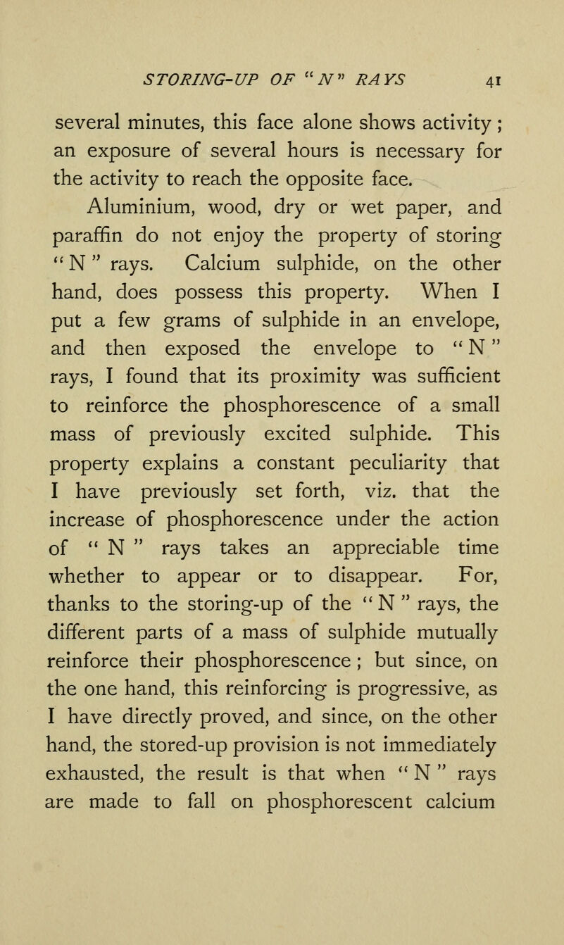 several minutes, this face alone shows activity; an exposure of several hours is necessary for the activity to reach the opposite face. Aluminium, wood, dry or wet paper, and paraffin do not enjoy the property of storing  N  rays. Calcium sulphide, on the other hand, does possess this property. When I put a few grams of sulphide in an envelope, and then exposed the envelope to  N rays, I found that its proximity was sufficient to reinforce the phosphorescence of a small mass of previously excited sulphide. This property explains a constant peculiarity that I have previously set forth, viz. that the increase of phosphorescence under the action of  N  rays takes an appreciable time whether to appear or to disappear. For, thanks to the storing-up of the  N  rays, the different parts of a mass of sulphide mutually reinforce their phosphorescence; but since, on the one hand, this reinforcing is progressive, as I have directly proved, and since, on the other hand, the stored-up provision is not immediately exhausted, the result is that when  N  rays are made to fall on phosphorescent calcium