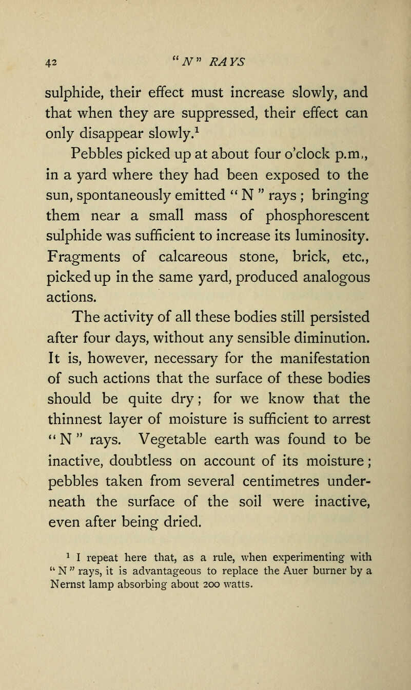 sulphide, their effect must increase slowly, and that when they are suppressed, their effect can only disappear slowly.1 Pebbles picked up at about four o'clock p.m., in a yard where they had been exposed to the sun, spontaneously emitted  N  rays ; bringing them near a small mass of phosphorescent sulphide was sufficient to increase its luminosity. Fragments of calcareous stone, brick, etc., picked up in the same yard, produced analogous actions. The activity of all these bodies still persisted after four days, without any sensible diminution. It is, however, necessary for the manifestation of such actions that the surface of these bodies should be quite dry; for we know that the thinnest layer of moisture is sufficient to arrest  N  rays. Vegetable earth was found to be inactive, doubtless on account of its moisture; pebbles taken from several centimetres under- neath the surface of the soil were inactive, even after being dried. 1 I repeat here that, as a rule, when experimenting with  N  rays, it is advantageous to replace the Auer burner by a Nernst lamp absorbing about 200 watts.