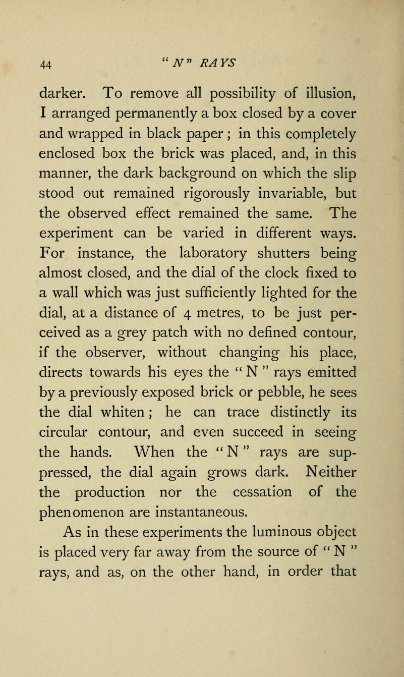 darker. To remove all possibility of illusion, I arranged permanently a box closed by a cover and wrapped in black paper ; in this completely enclosed box the brick was placed, and, in this manner, the dark background on which the slip stood out remained rigorously invariable, but the observed effect remained the same. The experiment can be varied in different ways. For instance, the laboratory shutters being almost closed, and the dial of the clock fixed to a wall which was just sufficiently lighted for the dial, at a distance of 4 metres, to be just per- ceived as a grey patch with no defined contour, if the observer, without changing his place, directs towards his eyes the  N  rays emitted by a previously exposed brick or pebble, he sees the dial whiten; he can trace distinctly its circular contour, and even succeed in seeing the hands. When the  N rays are sup- pressed, the dial again grows dark. Neither the production nor the cessation of the phenomenon are instantaneous. As in these experiments the luminous object is placed very far away from the source of  N  rays, and as, on the other hand, in order that
