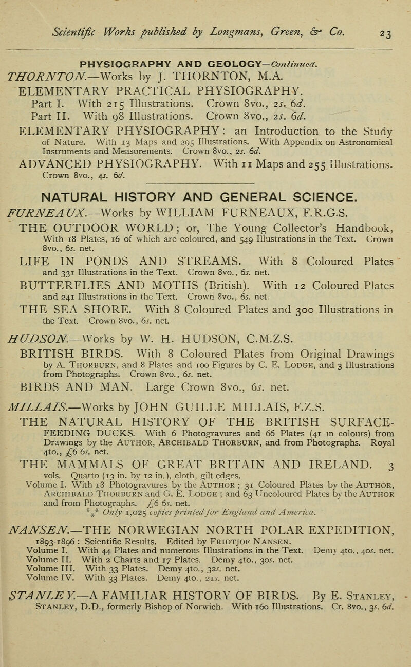 PHYSIOGRAPHY AND GEOLOGY—Continued. THORNTON.—-Works by J. THORNTON, M.A. ELEMENTARY PRACTICAL PHYSIOGRAPHY. Part I. With 215 Illustrations. Crown 8vo., 2s. 6d. Part II. With 98 Illustrations. Crown 8vo., 2s. 6d. ELEMENTARY PHYSIOGRAPHY: an Introduction to the Study of Nature. With 13 Maps and 295 Illustrations. With Appendix on Astronomical Instruments and Measurements. Crown 8vo., ■zs. 6d. ADVANCED PHYSIOGRAPHY. With n Maps and 255 Illustrations. Crown 8vo., 4s. 6d. NATURAL HISTORY AND GENERAL SCIENCE. FURNEAtJX.—Works by WILLIAM FURNEAUX, F.R.G.S. THE OUTDOOR WORLD; or, The Young Collector's Handbook, With 18 Plates, 16 of which are coloured, and 549 Illustrations in the Text. Crown 8vo., 6s. net. LIFE IN PONDS AND STREAMS. With 8 Coloured Plates and 331 Illustrations in the Text. Crown 8vo., 6s. net. BUTTERFLIES AND MOTHS (British). With 12 Coloured Plates and 241 Illustrations in the Text. Crown 8vo., 6s. net. THE SEA SHORE. With 8 Coloured Plates and 300 Illustrations in the Text. Crown 8vo., 6s. net. HUDSON—Works by W. H. HUDSON, C.M.Z.S. BRITISH BIRDS. With 8 Coloured Plates from Original Drawings by A. Thorburn, and 8 Plates and 100 Figures by C. E. Lodge, and 3 Illustrations from Photographs. Crown 8vo., 6s. net. BIRDS AND MAN. Large Crown 8vo., 6s. net. MILLAIS.—Works by JOHN GUILLE MILLAIS, F.Z.S. THE NATURAL HISTORY OF THE BRITISH SURFACE- FEEDING DUCKS. With 6 Photogravures and 66 Plates (41 in colours) from Drawings by the Author, Archibald Thorburn, and from Photographs. Royal 4to., £6 6s. net. THE MAMMALS OF GREAT BRITAIN AND IRELAND. 3 vols. Quarto (13 in. by 12 in.), cloth, gilt edges. Volume I. With 18 Photogravures by the Author ; 31 Coloured Plates by the Author, Archibald Thorburn and G. E. Lodge ; and 63 Uncoloured Plates by the Author and from Photographs. £6 6r. net. %* Only 1,025 copies printed for England and America. NANSEN—THE NORWEGIAN NORTH POLAR EXPEDITION, 1893-1896 : Scientific Results. Edited by Fridtjof Nansen. Volume I. With 44 Plates and numerous Illustrations in the Text. Demy 4to., 40^. net. Volume II. With 2 Charts and 17 Plates. Demy 4to., 30^. net. Volume III. With 33 Plates. Demy 4to., 325. net. Volume IV. With 33 Plates. Demy 4to., 21^. net. STANLEY.—A FAMILIAR HISTORY OF BIRDS. By E. Stanley, Stanley, D.D., formerly Bishop of Norwich. With 160 Illustrations. Cr. 8vo., y. 6d.