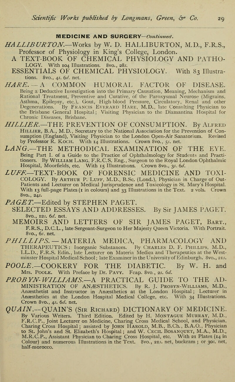 MEDICINE AND SURCERY-^^werf. HALLIBURTON.—Works by W. D. HALLIBURTON, M.D., F.R.S., Professor of Physiology in King's College, London. A TEXT-BOOK OF CHEMICAL PHYSIOLOGY AND PATHO- LOGY. With 104 Illustrations. 8vo., 285. ESSENTIALS OF CHEMICAL PHYSIOLOGY. With 83 Illustra- tions. 8vo., 4s. 6d. net. HARE. — A COMMON HUMORAL FACTOR OF DISEASE. Being a Deductive Investigation into the Primary Causation, Meaning, Mechanism and Rational Treatment, Preventive and Curative, of the Paroxysmal Neurose (Migrains, Asthma, Epilepsy, etc.), Gout, High-blood Pressure, Circulatory, Renal and other Degenerations. By Francis Everard Hare, M.D., late Consulting Physician to the Brisbane General Hospital; Visiting Physician to the Diamantina Hospital for Chronic Diseases, Brisbane. HILLIER.— THE PREVENTION OF CONSUMPTION. By Alfred Hillier, B.A., M.D., Secretary to the National Association for the Prevention of Con- sumption (England), Visiting Physician to the London Open-Air Sanatorium. Revised by Professor R. Koch. With 14 Illustrations. Crown 8vo., 55. net. LANG.—THE METHODICAL EXAMINATION OF THE EYE. Being Part I. of a Guide to the Practice of Ophthalmology for Students and Practi- tioners. By William Lang, F.R.C.S. Eng., Surgeon to the Royal London Ophthalmic Hospital, Moorfields, etc. With 15 Illustrations. Crown 8vo., 3^. 6d. LUFF.—TEXT-BOOK OF FORENSIC MEDICINE AND TOXI- COLOGY. By Arthur P. Luff, M.D., B.Sc. (Lond.), Physician in Charge of Out- patients and Lecturer on Medical Jurisprudence and Toxicology in St. Mary's Hospital. With 13 full-page Plates (1 in colours) and 33 Illustrations in the Text. 2 vols. Crown 8vo., 24J. PA GET.—Edited by STEPHEN PAGET. SELECTED ESSAYS AND ADDRESSES. By Sir JAMES PAGET. 8vo., xis. 6d. net. MEMOIRS AND LETTERS OF SIR JAMES PAGET, Bart., F.R.S., D.C.L., late Sergeant-Surgeon to Her Majesty Queen Victoria. With Portrait. 8vo., 6s. net. PHILLIPS. — MATERIA MEDICA, PHARMACOLOGY AND THERAPEUTICS : Inorganic Substances. By Charles D. F. Phillips, M.D., LL.D., F.R.S. Edin., late Lecturer on Materia Medica and Therapeutics at the West- minster Hospital Medical School; late Examiner in the University of Edinburgh. 8vo., 21J. POOLE.— COOKERY FOR THE DIABETIC. By W. H. and Mrs. Poole. With Preface by Dr. Pavy. Fcap. 8vo., 2s. 6d. PROP YN- WILLIAMS.—A PRACTICAL GUIDE TO THE Ad- ministration OF ANAESTHETICS. By R. J. Probyn-Williams, M.D., Anaesthetist and Instructor in Anaesthetics at the London Hospital; Lecturer in Anaesthetics at the London Hospital Medical College, etc. With 34 Illustrations. Crown 8vo., 4s. 6d. net. QUAIN.—QUAIN'S (Sir Richard) DICTIONARY OF MEDICINE. By Various Writers. Third Edition. Edited by H. Montague Murray, M.D., F.R.C.P., Joint Lecturer on Medicine, Charing Cross Medical School, and Physician, Charing Cross Hospital; assisted by John Harold, M.B., B.Ch., B.A.O., Physician to St. John's and St. Elizabeth's Hospital; and W. Cecil Bosanquet, M.A., M.D., M.R.C.P., Assistant Physician to Charing Cross Hospital, etc. With 21 Plates (14 in Colour) and numerous Illustrations in the Text. 8vo., 21.?. net, buckram ; or 30-r. net, half-morocco.