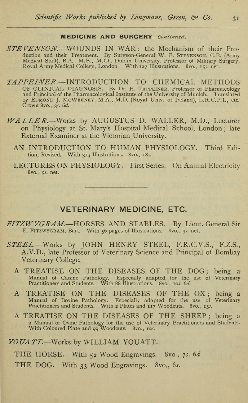 MEDICINE AND SURGERY-Continued. STEVENSON.—WOUNDS IN WAR: the Mechanism of their Pro- duction and their Treatment. By Surgeon-General W. F. Stevenson, C.B. (Army Medical Staff), B.A., M.B., M.Ch. Dublin University, Professor of Military Surgery, Royal Army Medical College, London. With 127 Illustrations. 8vo., 15*. net. TAPPEINER.—INTRODUCTION TO CHEMICAL METHODS OF CLINICAL DIAGNOSIS. By Dr. H. Tappeiner, Professor of Pharmacology and Principal of the Pharmacological Institute of the University of Munich. Translated by Edmond J. McWeeney, M.A., M.D. (Royal Univ. of Ireland), L.R.C.P.I., etc. Crown 8vo., y. 6d. WALLER.—Works by AUGUSTUS D. WALLER, M.D., Lecturer on Physiology at St. Mary's Hospital Medical School, London \ late External Examiner at the Victorian University. AN INTRODUCTION TO HUMAN PHYSIOLOGY. Third Edi- tion, Revised. With 314 Illustrations. 8vo., i8j. LECTURES ON PHYSIOLOGY. First Series. On Animal Electricity 8vo., 55. net. VETERINARY MEDICINE, ETC. FLTZWYGRAM.—HORSES AND STABLES. By Lieut.-General Sir F. FlTZWYGRAM, Bart. With 56 pages of Illustrations. 8vo., y. net. STEEL.— Works by JOHN HENRY STEEL, F.R.C.V.S., F.Z.S., A.V.D., late Professor of Veterinary Science and Principal of Bombay Veterinary College. A TREATISE ON THE DISEASES OF THE DOG; being a Manual of Canine Pathology. Especially adapted for the use of Veterinary Practitioners and Students. With 88 Illustrations. 8vo., 10s. 6d. A TREATISE ON THE DISEASES OF THE OX; being a Manual of Bovine Pathology. Especially adapted for the use of Veterinary Practitioners and Students. With 2 Plates and 117 Woodcuts. 8vo., 15.J. A TREATISE ON THE DISEASES OF THE SHEEP ; being a a Manual of Ovine Pathology for the use of Veterinary Practitioners and Students. With Coloured Plate and 99 Woodcuts. 8vo., tl2s. YOU ATT.—Works by WILLIAM YOUATT. THE HORSE. With 52 Wood Engravings. 8vo., 7s. 6d THE DOG. With 33 Wood Engravings. 8vo., 6s.