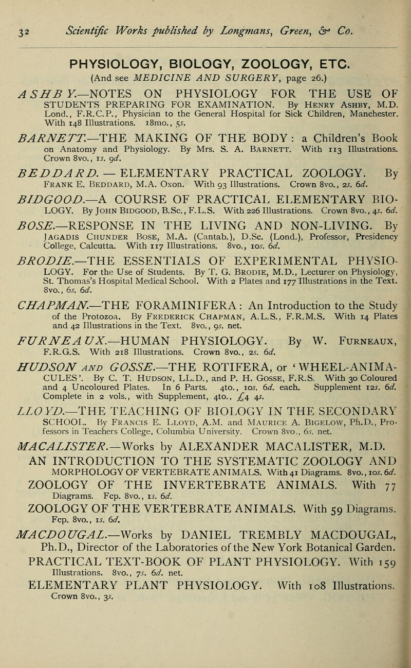 PHYSIOLOGY, BIOLOGY, ZOOLOGY, ETC. (And see MEDICINE AND SURGERY, page 26.) A SHB K—NOTES ON PHYSIOLOGY FOR THE USE OF STUDENTS PREPARING FOR EXAMINATION. By Henry Ashby, M.D. Lond., F.R.C.P., Physician to the General Hospital for Sick Children, Manchester. With 148 Illustrations. i8mo., $s. BARNETT.—THE MAKING OF THE BODY : a Children's Book on Anatomy and Physiology. By Mrs. S. A. Barnett. With 113 Illustrations. Crown 8vo., is. gd. BEDDARD. — ELEMENTARY PRACTICAL ZOOLOGY. By Frank E. Beddard, M.A. Oxon. With 93 Illustrations. Crown 8vo., is. dd. BLDGOOD.—A COURSE OF PRACTICAL ELEMENTARY BIO- LOGY. By John Bidgood, B.Sc. , F.L.S. With 226 Illustrations. Crown 8vo., 4^. 6d. BOSE.—RESPONSE IN THE LIVING AND NON-LIVING. By Jagadis Chunder Bose, M.A. (Cantab.), D.Sc. (Lond.), Professor, Presidency College, Calcutta. With 117 Illustrations. 8vo., 10s. 6d. BRODLE.—THE ESSENTIALS OF EXPERIMENTAL PHYSIO- LOGY. For the Use of Students. By T. G. Brodie, M.D., Lecturer on Physiology, St. Thomas's Hospital Medical School. With 2 Plates and 177 Illustrations in the Text. 8vo., 6s. 6d. CHAPMAN.—THE FORAMINIFERA : An Introduction to the Study of the Protozoa. By Frederick Chapman, A.L.S., F.R.M.S. With 14 Plates and 42 Illustrations in the Text. 8vo., gs. net. FURNEA UX.—HUMAN PHYSIOLOGY. By W. Furneaux, F.R.G.S. With 218 Illustrations. Crown 8vo., 2s. 6d. HUDSON and GOSSE.—THE ROTIFERA, or ' WHEEL-ANIMA- CULES'. By C. T. Hudson, LL.D., and P. H. Gosse, F.R.S. With 30 Coloured and 4 Uncoloured Plates. In 6 Parts. 4to., 10s. 6d. each. Supplement 12s. 6d. Complete in 2 vols., with Supplement, 4to., £4 4s. LLOYD.—THE TEACHING OF BIOLOGY IN THE SECONDARY SCHOOL. By Francis E. Lloyd, A.M. and Maurice A. Bigelow, Ph.D., Pro- fessors in Teachers College, Columbia University. Crown 8vo., 6s. net. MACALISTER.— Works by ALEXANDER MACALISTER, M.D. AN INTRODUCTION TO THE SYSTEMATIC ZOOLOGY AND MORPHOLOGY OF VERTEBRATE ANIMALS. With 41 Diagrams. 8vo., 10s. 6d. ZOOLOGY OF THE INVERTEBRATE ANIMALS. With 77 Diagrams. Fcp. 8vo., is. 6d. ZOOLOGY OF THE VERTEBRATE ANIMALS. With 59 Diagrams. Fcp. 8vo., is. 6d. MA CDO UGAL.—Works by DANIEL TREMBLY MACDOUGAL, Ph.D., Director of the Laboratories of the New York Botanical Garden. PRACTICAL TEXT-BOOK OF PLANT PHYSIOLOGY. With 159 Illustrations. 8vo., js. 6d. net. ELEMENTARY PLANT PHYSIOLOGY. With 108 Illustrations. Crown 8vo., y.