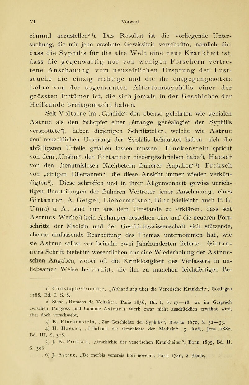 einmal anzustellen^). Das Resultat ist die vorliegende Unter- suchung, die mir jene ersehnte Gewissheit verschaffte, nämlich die: dass die Syphilis für die alte Welt eine neue Krankheit ist, dass die gegenwärtig nur von wenigen Forschern vertre- tene Anschauung vom neuzeitlichen Ursprung der Lust- seuche die einzig richtige und die ihr entgegengesetzte Lehre von der sogenannten Altertumssyphilis einer der grössten Irrtümer ist, die sich jemals in der Geschichte der Heilkunde breitgemacht haben. Seit Voltaire im „Candide den ebenso gelehrten wie genialen Astruc als den Schöpfer einer „etrange genealogie der Syphilis verspottete^), haben diejenigen Schriftsteller, welche wie Astruc den neuzeitlichen Ursprung der S3^philis behauptet haben, sich die abfälligsten Urteile gefallen lassen müssen. Finckenstein spricht von dem „Unsinn, den Girtanner niedergeschrieben habe^), Haeser von den „kenntnislosen Nachbetern früherer Angaben*), Proksch von „einigen Dilettanten, die diese Ansicht immer wieder verkün- digten s). Diese schroffen und in ihrer Allgemeinheit gewiss unrich- tigen Beurteilungen der früheren Vertreter jener Anschauung, eines Girtanner, A. Geigel, Liebermeister, Binz (vielleicht auch P, G, Unna) u. A., sind nur aus dem Umstände zu erklären, dass seit Astrucs Werke^) kein Anhänger desselben eine auf die neueren Fort- schritte der Medizin und der Geschichtswissenschaft sich stützende, ebenso umfassende Bearbeitung des Themas unternommen hat, wie sie Astruc selbst vor beinahe zwei Jahrhunderten lieferte. Girtan- ners Schrift bietet im wesentlichen nur eine Wiederholung der Astruc- schen Angaben, wobei oft die Kritiklosigkeit des Verfassers in un- liebsamer Weise hervortritt, die ihn zu manchen leichtfertigen Be- i) Christoph Girtanner, ,,Abhandlung über die Venerische Krankheit, Göttingen 1788, Bd. I, S. 8. 2) Siehe „Romans de Voltaire-', Paris 1836, Bd. I, S. 17—18, wo im Gespräch zwischen Pangloss und Candide Astruc's Werk zwar nicht ausdrücklich erwähnt wird, aber doch vorschwebt. 3) R. Finckenstein, „Zur Geschichte der Syphilis, Breslau 1870, S. 32—33. 4) H. Haeser, „Lehrbuch der Geschichte der Medizin, 3. Aufl., Jena 1882, Bd. III, S. 318. 5) J. K. Proksch, „Geschichte der venerischen Krankheiten, Bonn 1895, Bd. II, S. 396. 6j J. Astruc, „De morbis venereis libri novem, Paris 1740, 2 Bände.