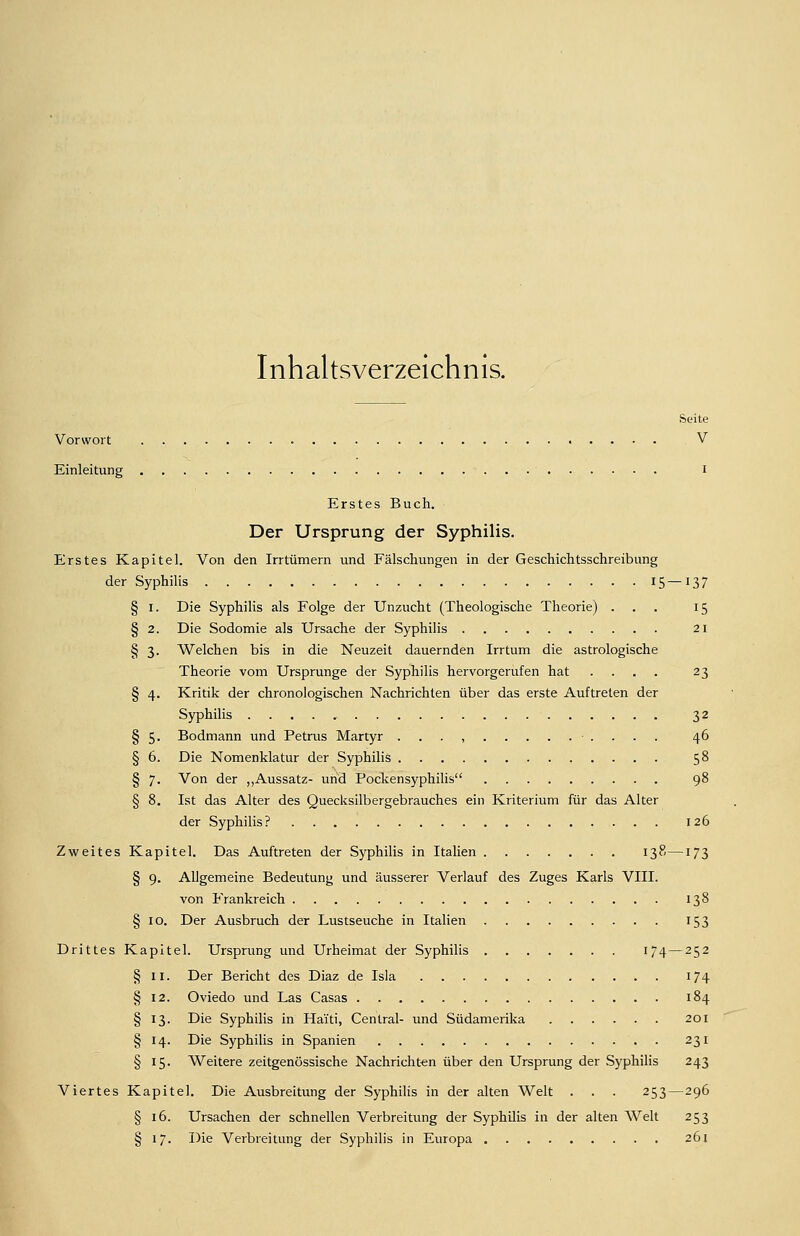 Inhaltsverzeichnis. Seite Vorwort V Einleitung I Erstes Buch. Der Ursprung der Syphilis. Erstes Kapitel. Von den Irrtümern und Fälschungen in der Geschichtsschreibung der Syphilis 15—137 § I. Die Syphilis als Folge der Unzucht (Theologische Theorie) ... 15 § 2. Die Sodomie als Ursache der Syphilis 21 § 3. Welchen bis in die Neuzeit dauernden Irrtum die astrologische Theorie vom Ursprünge der Syphilis hervorgerufen hat .... 23 § 4. Kritik der chronologischen Nachrichten über das erste Auftreten der Syphilis 32 § 5. Bodmann und Petrus Martyr . . . , • . . . . 46 § 6. Die Nomenklatur der Syphilis 58 § 7. Von der „Aussatz- und Pocken Syphilis 98 § 8. Ist das Alter des Quecksilbergebrauches ein Kriterium für das Alter der Syphilis? 126 Zweites Kapitel. Das Auftreten der Syphilis in Italien 138—173 § 9. Allgemeine Bedeutung und äusserer Verlauf des Zuges Karls VIII. von Frankreich 138 § 10. Der Ausbruch der Lustseuche in Italien 153 Drittes Kapitel. Ursprung und Urheimat der Syphilis 174—252 § II. Der Bericht des Diaz de Isla 174 § 12. Oviedo und Las Casas 184 § 13. Die Syphilis in Haiti, Central- und Südamerika 201 § 14. Die Syphilis in Spanien 231 § 15. Weitere zeitgenössische Nachrichten über den Ursprung der Syphilis 243 Viertes Kapitel. Die Ausbreitung der Syphilis in der alten Welt . . . 253—296 § 16. Ursachen der schnellen Verbreitung der Syphilis in der alten Welt 253 § 17. Die Verbreitung der Syphilis in Europa 261