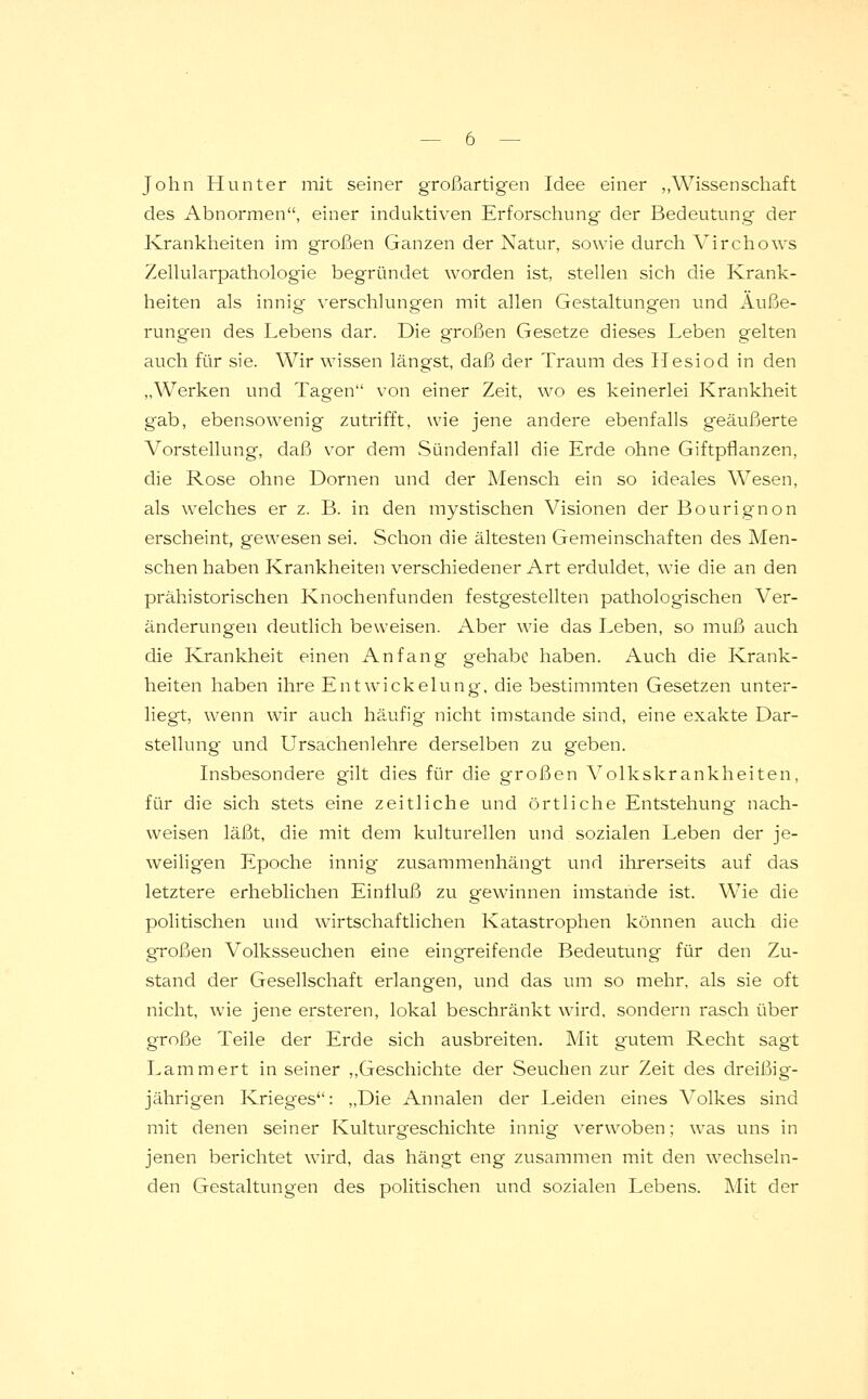 John Hunter mit seiner großartigen Idee einer ,,Wissenschaft des Abnormen, einer induktiven Erforschung der Bedeutung der Krankheiten im großen Ganzen der Natur, sowie durch Virchows Zellularpathologie begründet worden ist, stellen sich die Krank- heiten als innig- verschlungen mit allen Gestaltungen und Äuße- rungen des Lebens dar. Die großen Gesetze dieses Leben gelten auch für sie. Wir wissen längst, daß der Traum des Hesiod in den „Werken und Tagen von einer Zeit, wo es keinerlei Krankheit gab, ebensowenig zutrifft, wie jene andere ebenfalls geäußerte Vorstellung, daß vor dem Sündenfall die Erde ohne Giftpflanzen, die Rose ohne Dornen und der Mensch ein so ideales Wesen, als welches er z. B. in den mystischen Visionen der Bourignon erscheint, gewesen sei. Schon die ältesten Gemeinschaften des Men- schen haben Krankheiten verschiedener Art erduldet, wie die an den prähistorischen Knochenfunden festgestellten pathologischen Ver- änderungen deutlich beweisen. Aber wie das Leben, so muß auch die Krankheit einen Anfang gehabe haben. Auch die Krank- heiten haben ihre Entwickelung, die bestimmten Gesetzen unter- liegt, wenn wir auch häufig nicht imstande sind, eine exakte Dar- stellung und Ursachenlehre derselben zu geben. Insbesondere gilt dies für die großen Volkskrankheiten, für die sich stets eine zeitliche und örtliche Entstehung nach- weisen läßt, die mit dem kulturellen und sozialen Leben der je- weiligen Epoche innig zusammenhängt und ihrerseits auf das letztere erheblichen Einfluß zu gewinnen imstande ist. Wie die politischen und wirtschaftlichen Katastrophen können auch die großen Volksseuchen eine eingreifende Bedeutung für den Zu- stand der Gesellschaft erlangen, und das um so mehr, als sie oft nicht, wie jene ersteren, lokal beschränkt wird, sondern rasch über große Teile der Erde sich ausbreiten. Mit gutem Recht sagt Lamm ert in seiner „Geschichte der Seuchen zur Zeit des dreißig- jährigen Krieges: „Die Annalen der Leiden eines Volkes sind mit denen seiner Kulturgeschichte innig verwoben; was uns in jenen berichtet wird, das hängt eng zusammen mit den wechseln- den Gestaltungen des politischen und sozialen Lebens. Mit der