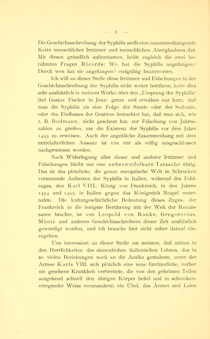 Die Geschichtsschreibung der Syphilis stellt eine zusammenhängende Kette menschlicher Irrtümer und menschlichen Aberglaubens dar. Mit diesen gründlich aufzuräumen, heißt zugleich die zwei be- rühmten Fragen Ricords: Wo hat die Syphilis angefangen? Durch wen hat sie angefangen? endgültig beantworten. Ich will an dieser Stelle diese Irrtümer und Fälschungen in der Geschichtsschreibung- der Syphilis nicht weiter berühren, habe dies sehr ausführlich in meinem Werke über den „Ursprung der Syphilis (bei Gustav Fischer in Jena) g-etan und erwähne nur kurz, daß man die Syphilis als eine Folge der Sünde oder der Sodomie, oder des Einflusses der Gestirne betrachtet hat, daß man sich, wie z. B. Bodmann, nicht gescheut hat, zur Fälschung von Jahres- zahlen zu greifen, um die Existenz der Syphilis vor dem Jahre 1493 zu erweisen. Auch der angebliche Zusammenhang mit dem mittelalterlichen Aussatz ist von mir als völlig ausgeschlossen nachgewiesen worden. Nach Widerlegung aller dieser und anderer Irrtümer und Fälschungen bleibt nur eine unbezweifelbare Tatsache übrig. Das ist das plötzliche, die ganze europäische Welt in Schrecken versetzende Auftreten der Syphilis in Italien, während des Feld- zuges, den Karl VIII., König von Frankreich, in den Jahren 1494 und 1495, in Italien gegen das Königreich Neapel unter- nahm. Die kulturgeschichtliche Bedeutung dieses Zug'es, der Frankreich in die innigste Berührung mit der Welt der Renais- sance brachte, ist von Leopold von Ranke, Gregorovius, Müntz und anderen Geschichtsschreibern dieser Zeit ausführlich gewürdigt worden, und ich brauche hier nicht näher darauf ein- zugehen. Uns interessiert an dieser Stelle am meisten, daß mitten in den Herrlichkeiten des sinnenfrohen italienischen Lebens, das in so vielen Beziehungen noch an die Antike gemahnte, unter der Armee Karls VIII. sich plötzlich eine neue fürchterliche, vorher nie gesehene Krankheit verbreitete, die von den geheimen Teilen ausgehend schnell den übrigen Körper befiel und in schrecken- erregender Weise verunstaltete, ein Übel, das Ärzten und Laien