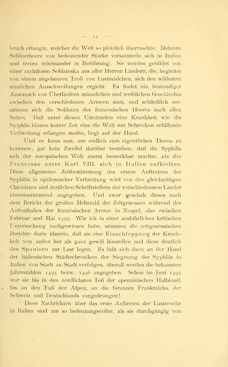 brueh erlangte, welcher die Welt so plötzlich überraschte. Mehrere Söldnerheere von bedeutender Stärke versammeln sich in Italien und treten miteinander in Berührung. Sie werden gebildet von einer zuchtlosen Soldateska aus aller Herren Ländern, die, begleitet von einem ungeheuren Troß von Lustmädchen, sich den wildesten sinnlichen Ausschweifungen ergiebt. Es findet ein beständiger Austausch von Überläufern männlichen und weiblichen Geschlechts zwischen den verschiedenen Armeen statt, und schließlich zer- streuen sich die Soldaten des französischen Heeres nach allen Seiten. Daß unter diesen Umständen eine Krankheit wie die Syiphlis binnen kurzer Zeit eine die Welt mit Schrecken erfüllende Verbreitung erlangen mußte, liegt auf der Hand. Und es kann nun. um endlich zum eigentlichen Thema zu kommen, gar kein Zweifel darüber bestehen, daß die Syphilis sich der europäischen Welt zuerst bemerkbar machte, als die Franzosen unter Karl VIII. sich in Italien aufhielten. Diese allgemeine Zeitbestimmung des ersten Auftretens der Syphilis in epidemischer Verbreitung wird von den gleichzeitigen Chronisten und ärztlichen Schriftstellern der verschiedensten Länder übereinstimmend angegeben. Und zwar geschah dieses nach dem Bericht der großen Mehrzahl der Zeitgenossen während des Aufenthaltes der französischen Armee in Neapel, also zwischen Februar und Mai 1495. Wie ich in einer ausführlichen kritischen Untersuchung nachgewiesen habe, stimmen die zeitgenössischen Berichte darin überein, daß sie eine Einschleppung der Krank- heit von außen her als ganz gewiß hinstellen und diese deutlich den Spaniern zur Last legen. Es läßt sich dann an der Hand der italienischen Städtechroniken der Siegeszug der Syphilis in Italien von Stadt zu Stadt verfolgen, überall werden die bekannten Jahreszahlen 1495 bezw. 1496 angegeben. Schon im Juni 1495 war sie bis in den nördlichsten Teil der apenninischen Halbinsel, bis an den Fuß der Alpen, an die Grenzen Frankreichs, der Schweiz und Deutschlands vorgedrungen! Diese Nachrichten über das erste Auftreten der Lustseuche in Italien sind um so bedeutungsvoller, als sie durchgängig von