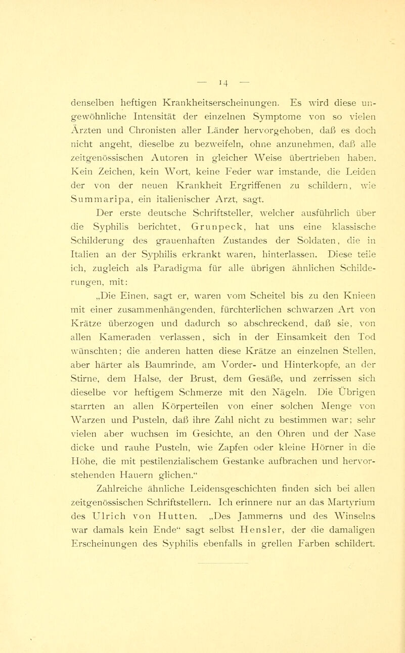 denselben heftigen Krankheitserscheinungen. Es wird diese un- gewöhnliche Intensität der einzelnen Symptome von so vielen Ärzten und Chronisten aller Länder hervorgehoben, daß es doch nicht angeht, dieselbe zu bezweifeln, ohne anzunehmen, daß alle zeitgenössischen Autoren in gleicher Weise übertrieben haben. Kein Zeichen, kein Wort, keine Feder war imstande, die Leiden der von der neuen Krankheit Ergriffenen zu schildern, wie Summaripa, ein italienischer Arzt, sagt. Der erste deutsche Schriftsteller, welcher ausführlich über die Syphilis berichtet, Grunpeck, hat uns eine klassische Schilderung des grauenhaften Zustandes der Soldaten, die in Italien an der Syphilis erkrankt waren, hinterlassen. Diese teile ich, zugleich als Paradigma für alle übrigen ähnlichen Schilde- rungen, mit: „Die Einen, sagt er, waren vom Scheitel bis zu den Knieen mit einer zusammenhängenden, fürchterlichen schwarzen Art von Krätze überzogen und dadurch so abschreckend, daß sie, von allen Kameraden verlassen, sich in der Einsamkeit den Tod wünschten; die anderen hatten diese Krätze an einzelnen Stellen, aber härter als Baumrinde, am Vorder- und Hinterkopfe, an der Stirne, dem Halse, der Brust, dem Gesäße, und zerrissen sich dieselbe vor heftigem Schmerze mit den Nägeln. Die Übrigen starrten an allen Körperteilen von einer solchen Menge von Warzen und Pusteln, daß ihre Zahl nicht zu bestimmen war; sehr vielen aber wuchsen im Gesichte, an den Ohren und der Nase dicke und rauhe Pusteln, wie Zapfen oder kleine Hörner in die Höhe, die mit pestilenzialischem Gestanke aufbrachen und hervor- stehenden Hauern glichen. Zahlreiche ähnliche Leidensgeschichten finden sich bei allen zeitgenössischen Schriftstellern. Ich erinnere nur an das Martyrium des Ulrich von Hütten. „Des Jammerns und des Winseins war damals kein Ende sagt selbst Hensler, der die damaligen Erscheinungen des Syphilis ebenfalls in grellen Farben schildert.