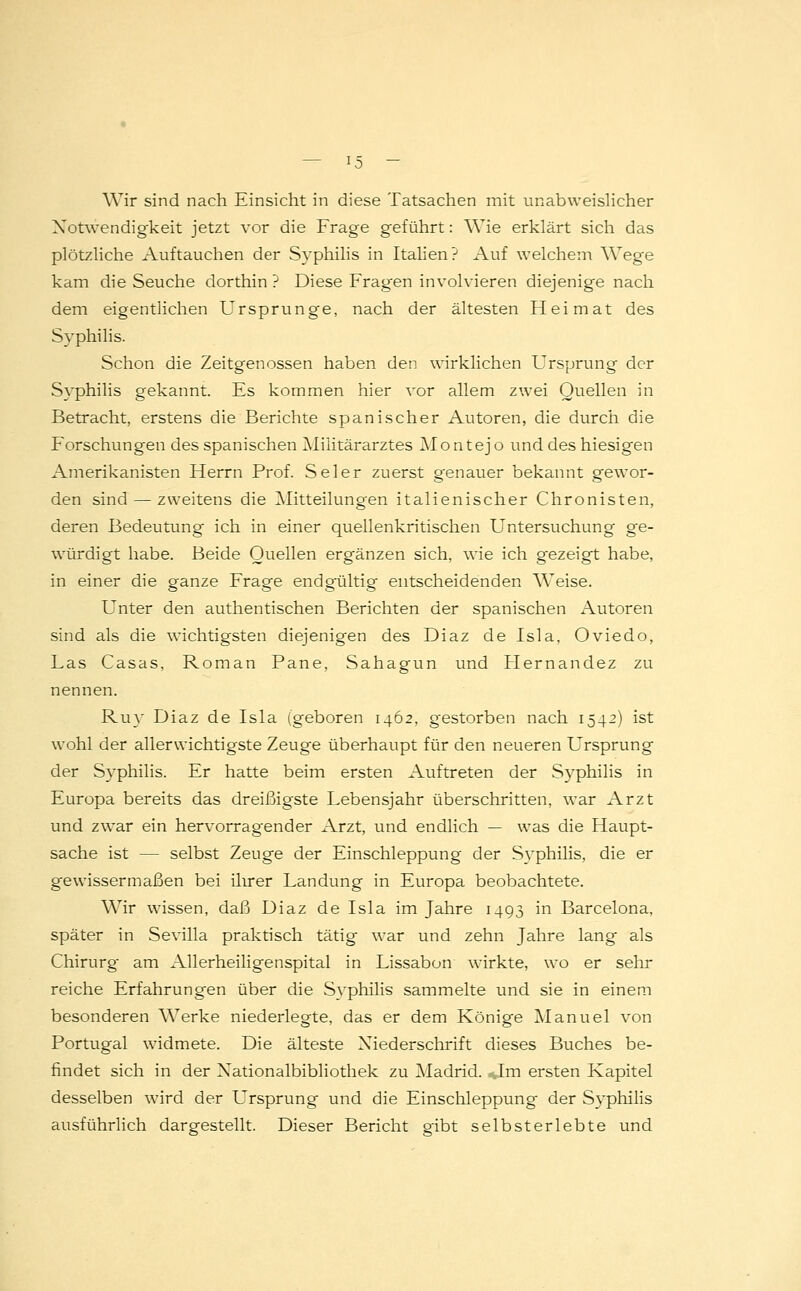Wir sind nach Einsicht in diese Tatsachen mit unabweislicher Notwendigkeit jetzt vor die Frage geführt: Wie erklärt sich das plötzliche Auftauchen der Syphilis in Italien? Auf welchem Wege kam die Seuche dorthin ? Diese Fragen involvieren diejenige nach dem eigentlichen Ursprünge, nach der ältesten Heimat des Syphilis. Schon die Zeitgenossen haben den wirklichen Ursprung der Syphilis gekannt. Es kommen hier vor allem zwei Quellen in Betracht, erstens die Berichte spanischer Autoren, die durch die Forschungen des spanischen Militärarztes Montejo und des hiesigen Amerikanisten Herrn Prof. Seier zuerst genauer bekannt gewor- den sind — zweitens die Mitteilungen italienischer Chronisten, deren Bedeutung ich in einer quellenkritischen Untersuchung ge- würdigt habe. Beide Quellen ergänzen sich, wie ich gezeigt habe, in einer die ganze Frage endgültig entscheidenden Weise. Unter den authentischen Berichten der spanischen Autoren sind als die wichtigsten diejenigen des Diaz de Isla, Oviedo, Las Casas, Roman Pane, Sahagun und Hernandez zu nennen. Ruy Diaz de Isla (geboren 1462, gestorben nach 1542) ist wohl der allenvichtigste Zeuge überhaupt für den neueren Ursprung der Syphilis. Er hatte beim ersten Auftreten der Syphilis in Europa bereits das dreißigste Lebensjahr überschritten, war Arzt und zwar ein hervorragender Arzt, und endlich — was die Haupt- sache ist — selbst Zeuge der Einschleppung der Syphilis, die er gewissermaßen bei ihrer Landung in Europa beobachtete. Wir wissen, daß Diaz de Isla im Jahre 1493 in Barcelona, später in Sevilla praktisch tätig war und zehn Jahre lang als Chirurg am Allerheiligenspital in Lissabon wirkte, wo er sehr reiche Erfahrungen über die Syphilis sammelte und sie in einem besonderen Werke niederlegte, das er dem Könige Manuel von Portugal widmete. Die älteste Niederschrift dieses Buches be- findet sich in der Xationalbibliothek zu Madrid. ,-,Im ersten Kapitel desselben wird der L'rsprung und die Einschleppung der Syphilis ausführlich dargestellt. Dieser Bericht gibt selbsterlebte und