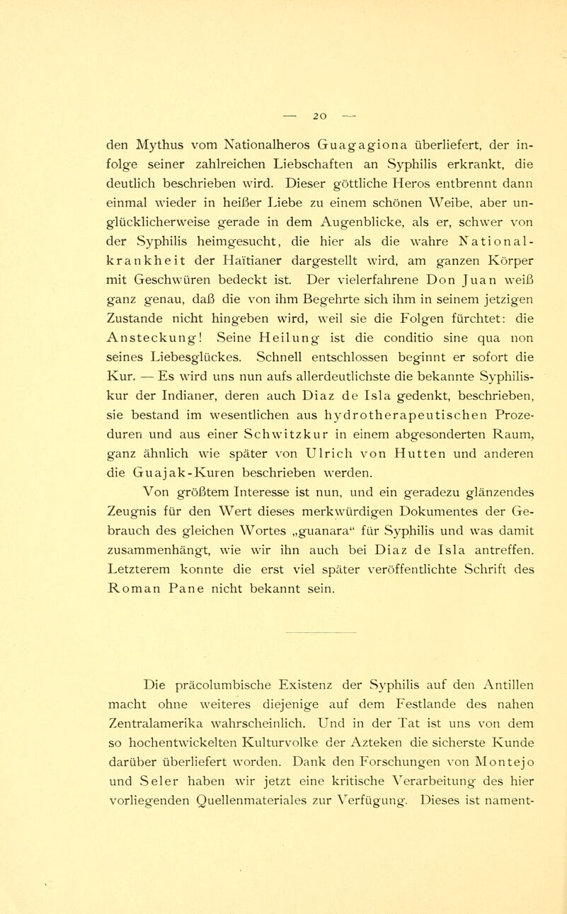 den Mythus vom Nationalheros Guagagiona überliefert, der in- folge seiner zahlreichen Liebschaften an Syphilis erkrankt, die deutlich beschrieben wird. Dieser göttliche Heros entbrennt dann einmal wieder in heißer Liebe zu einem schönen Weibe, aber un- glücklicherweise gerade in dem Augenblicke, als er, schwer von der Syphilis heimgesucht, die hier als die wahre National- krankheit der Haitianer dargestellt wird, am ganzen Körper mit Geschwüren bedeckt ist. Der vielerfahrene Don Juan weiß ganz genau, daß die von ihm Begehrte sich ihm in seinem jetzigen Zustande nicht hingeben wird, weil sie die Folgen fürchtet: die Ansteckung! Seine Heilung ist die conditio sine qua non seines Liebesglückes. Schnell entschlossen beginnt er sofort die Kur. — Es wird uns nun aufs allerdeutlichste die bekannte Syphilis- kur der Indianer, deren auch Diaz de Isla gedenkt, beschrieben, sie bestand im wesentlichen aus hydrotherapeutischen Proze- duren und aus einer Schwitzkur in einem abgesonderten Raum, ganz ähnlich wie später von Ulrich von Hütten und anderen die Guajak-Kuren beschrieben werden. Von größtem Interesse ist nun, und ein geradezu glänzendes Zeugnis für den Wert dieses merkwürdigen Dokumentes der Ge- brauch des gleichen Wortes „guanara für Syphilis und was damit zusammenhängt, wie wir ihn auch bei Diaz de Isla antreffen. Letzterem konnte die erst viel später veröffentlichte Schrift des Roman Pane nicht bekannt sein. Die präcolumbische Existenz der Syphilis auf den Antillen macht ohne weiteres diejenige auf dem Festlande des nahen Zentralamerika wahrscheinlich. Und in der Tat ist uns von dem so hochentwickelten Kulturvolke der Azteken die sicherste Kunde darüber überliefert worden. Dank den Forschungen von Montejo und Seier haben wir jetzt eine kritische Verarbeitung- des hier vorliegenden Quellenmateriales zur Verfügung. Dieses ist nament-