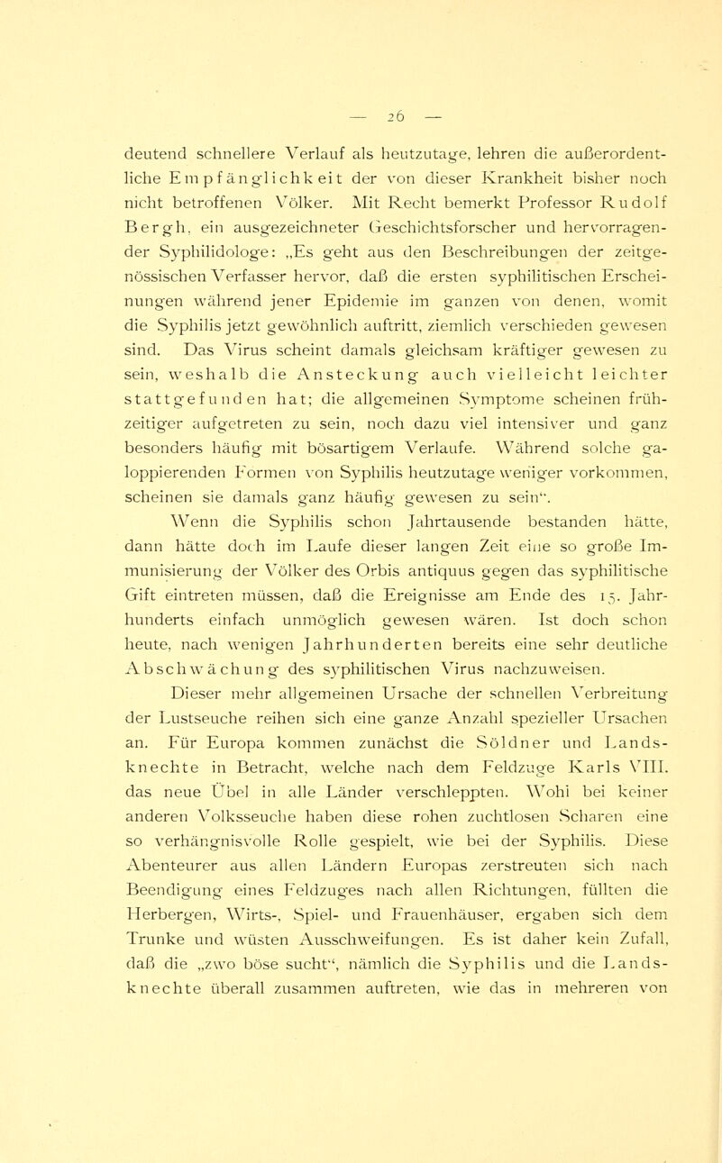 deutend schnellere Verlauf als heutzutage, lehren die außerordent- liche Empfänglichkeit der von dieser Krankheit bisher noch nicht betroffenen Völker. Mit Recht bemerkt Professor Rudolf Bergh, ein ausgezeichneter Geschichtsforscher und hervorragen- der Syphilidologe: „Es geht aus den Beschreibungen der zeitge- nössischen A^erfasser hervor, daß die ersten syphilitischen Erschei- nungen während jener Epidemie im ganzen von denen, womit die Syphilis jetzt gewöhnlich auftritt, ziemlich verschieden gewesen sind. Das Virus scheint damals gleichsam kräftiger gewesen zu sein, weshalb die Ansteckung auch vielleicht leichter stattgefunden hat; die allgemeinen Symptome scheinen früh- zeitiger aufgetreten zu sein, noch dazu viel intensiver und ganz besonders häufig mit bösartigem Verlaufe. Während solche ga- loppierenden Formen von Syphilis heutzutage weniger vorkommen, scheinen sie damals ganz häufig gewesen zu sein'*. Wenn die Syphilis schon Jahrtausende bestanden hätte, dann hätte doch im Laufe dieser langen Zeit eine so große Im- munisierung der Völker des Orbis antiquus gegen das syphilitische Gift eintreten müssen, daß die Ereignisse am Ende des 15. Jahr- hunderts einfach unmöglich gewesen wären. Ist doch schon heute, nach wenigen Jahrhunderten bereits eine sehr deutliche Abschwächung des syphilitischen Virus nachzuweisen. Dieser mehr allgemeinen Ursache der schnellen Verbreitung der Lustseuche reihen sich eine ganze Anzahl spezieller Ursachen an. Für Europa kommen zunächst die Söldner und Lands- knechte in Betracht, welche nach dem Feldzuge Karls VIII. das neue Übel in alle Länder verschleppten. Wohl bei keiner anderen Volksseuche haben diese rohen zuchtlosen Scharen eine so verhängnisvolle Rolle gespielt, wie bei der Syphilis. Diese Abenteurer aus allen Ländern Europas zerstreuten sich nach Beendigung eines Feldzug'es nach allen Richtungen, füllten die Herbergen, Wirts-, Spiel- und Frauenhäuser, ergaben sich dem Trünke und wüsten Ausschweifungen. Es ist daher kein Zufall, daß die „zwo böse sucht, nämlich die Syphilis und die Lands- knechte überall zusammen auftreten, wie das in mehreren von