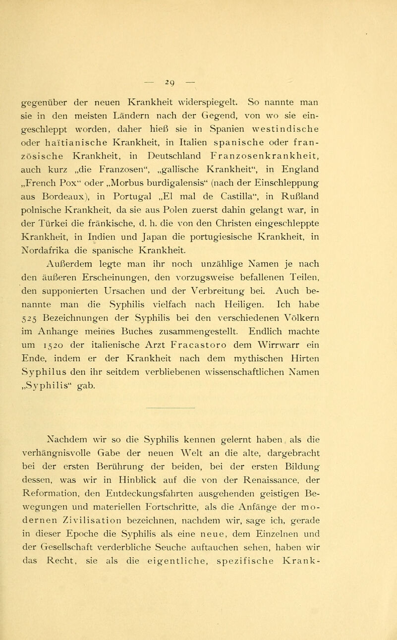 gegenüber der neuen Krankheit widerspiegelt. So nannte man sie in den meisten Ländern nach der Gegend, von wo sie ein- geschleppt worden, daher hieß sie in Spanien westindische oder haitianische Krankheit, in Italien spanische oder fran- zösische Krankheit, in Deutschland Franzosenkrankheit, auch kurz „die Franzosen, „gallische Krankheit, in England „French Pox oder „Morbus burdigalensis (nach der Einschleppung aus Bordeaux), in Portugal „El mal de Castilla, in Rußland polnische Krankheit, da sie aus Polen zuerst dahin gelangt war, in der Türkei die fränkische, d. h. die von den Christen eingeschleppte Krankheit, in Indien und Japan die portugiesische Krankheit, in Nordafrika die spanische Krankheit. Außerdem legte man ihr noch unzählige Namen je nach den äußeren Erscheinungen, den vorzugsweise befallenen Teilen, den supponierten Ursachen und der Verbreitung bei. Auch be- nannte man die Syphilis vielfach nach Heiligen. Ich habe 525 Bezeichnungen der Syphilis bei den verschiedenen Völkern im Anhange meines Buches zusammengestellt. Endlich machte um 1520 der italienische Arzt Fracastoro dem Wirrwarr ein Ende, indem er der Krankheit nach dem mythischen Hirten Syphilus den ihr seitdem verbliebenen wissenschaftlichen Namen „Syphilis gab. Nachdem wir so die Syphilis kennen gelernt haben als die verhängnisvolle Gabe der neuen Welt an die alte, dargebracht bei der ersten Berührung der beiden, bei der ersten Bildung dessen, was wir in Hinblick auf die von der Renaissance, der Reformation, den Entdeckungsfahrten ausgehenden geistigen Be- wegungen und materiellen Fortschritte, als die Anfänge der mo- dernen Zivilisation bezeichnen, nachdem wir, sage ich, gerade in dieser Epoche die S)rphilis als eine neue, dem Einzelnen und der Gesellschaft verderbliche Seuche auftauchen sehen, haben wir das Recht, sie als die eigentliche, spezifische Krank-