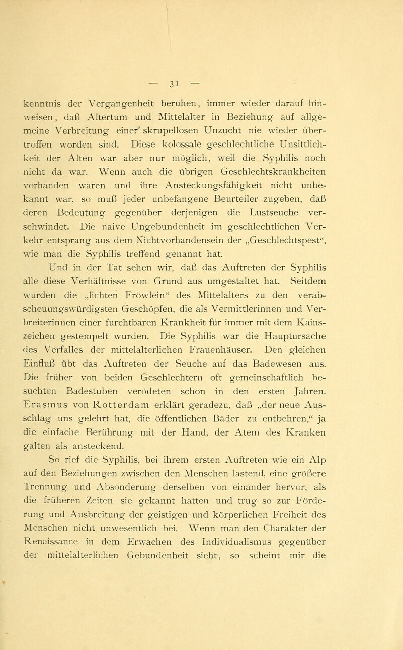 kenntnis der Vergangenheit beruhen, immer wieder darauf hin- weisen , daß Altertum und Mittelalter in Beziehung auf allge- meine Verbreitung einer' skrupellosen Unzucht nie wieder über- troffen worden sind. Diese kolossale geschlechtliche Unsittlich- keit der Alten war aber nur möglich, weil die Syphilis noch nicht da war. Wenn auch die übrigen Geschlechtskrankheiten vorhanden waren und ihre Ansteckungsfähigkeit nicht unbe- kannt war, so muß jeder unbefangene Beurteiler zugeben, daß deren Bedeutung gegenüber derjenigen die Lustseuche ver- schwindet. Die naive Ungebundenheit im geschlechtlichen Ver- kehr entsprang aus dem Nichtvorhandensein der „Geschlechtspest, wie man die Syphilis treffend genannt hat. Und in der Tat sehen wir, daß das Auftreten der Syphilis alle diese Verhältnisse von Grund aus umgestaltet hat. Seitdem wurden die „lichten Fröwlein des Mittelalters zu den verab- scheuungswürdigsten Geschöpfen, die als Vermittlerinnen und Ver- breiterinnen einer furchtbaren Krankheit für immer mit dem Kains- zeichen gestempelt wurden. Die Syphilis war die Hauptursache des Verfalles der mittelalterlichen Frauenhäuser. Den gleichen Einfluß übt das Auftreten der Seuche auf das Badewesen aus. Die früher von beiden Geschlechtern oft gemeinschaftlich be- suchten Badestuben verödeten schon in den ersten Jahren. Erasmus von Rotterdam erklärt geradezu, daß „der neue Aus- schlag uns gelehrt hat, die öffentlichen Bäder zu entbehren, ja die einfache Berührung mit der Hand, der Atem des Kranken galten als ansteckend. So rief die Syphilis, bei ihrem ersten Auftreten wie ein Alp auf den Beziehungen zwischen den Menschen lastend, eine größere Trennung und Absonderung derselben von einander hervor, als die früheren Zeiten sie gekannt hatten und trug so zur Förde- rung und Ausbreitung der geistigen und körperlichen Freiheit des Menschen nicht unwesentlich bei. Wenn man den Charakter der Renaissance in dem Erwachen des Individualismus gegenüber der mittelalterlichen Gebundenheit sieht, so scheint mir die