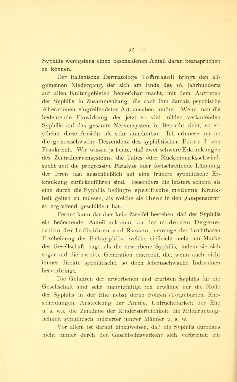 Syphilis wenigstens einen bescheidenen Anteil daran beanspruchen zu können. Der italienische Dermatologe Tommasoli bringt den all- gemeinen Niedergang, der sich am Ende des 16. Jahrhunderts auf allen Kulturgebieten bemerkbar macht, mit dem Auftreten der Syphilis in Zusammenhang, die nach ihm damals psychische Alterationen eingreifendster Art ausüben mußte. Wenn man die bedeutende Einwirkung der jetzt so viel milder verlaufenden Syphilis auf das gesamte Nervensystem in Betracht zieht, so er- scheint diese Ansicht als sehr annehmbar. Ich erinnere nur an die geistesschwache Deszendenz des syphilitischen Franz I. von Frankreich. Wir wissen ja heute, daß zwei schwere Erkrankungen des Zentralnervensystems, die Tabes oder Rückenmarksschwind- sucht und die progressive Paralyse oder fortschreitende Lähmung der Irren fast ausschließlich auf eine frühere syphilitische Er- krankung zurückzuführen sind. Besonders die letztere scheint als eine durch die Syphilis bedingte spezifische moderne Krank- heit gelten zu müssen, als welche sie Ibsen in den „Gespenstern so ergreifend geschildert hat. Ferner kann darüber kein Zweifel bestehen, daß der Syphilis ein bedeutender Anteil zukommt an der modernen Degene- ration der Individuen und Rassen, vermöge der furchtbaren Erscheinung der Erbsyphils, welche vielleicht mehr am Marke der Gesellschaft nagt als die erworbene Syphilis, indem sie sich sogar auf die zweite Generation erstreckt, die, wenn auch nicht immer direkte syphilitische, so doch lebensschwache Individuen hervorbringt. Die Gefahren der erworbenen und ererbten Syphilis für die Gesellschaft sind sehr mannigfaltig, ich erwähne nur die Rolle der Syphilis in der Ehe nebst deren Folgen (Totgeburten, Ehe- scheidungen, Ansteckung der Amme, Unfruchtbarkeit der Ehe u. s. w.), die Zunahme der Kindersterblichkeit, die Militäruntaug- lichkeit syphilitisch infizierter junger Männer u. s. w. Vor allem ist darauf hinzuweisen, daß die Syphilis durchaus nicht immer durch den Geschlechtsverkehr sich verbreitet; ein