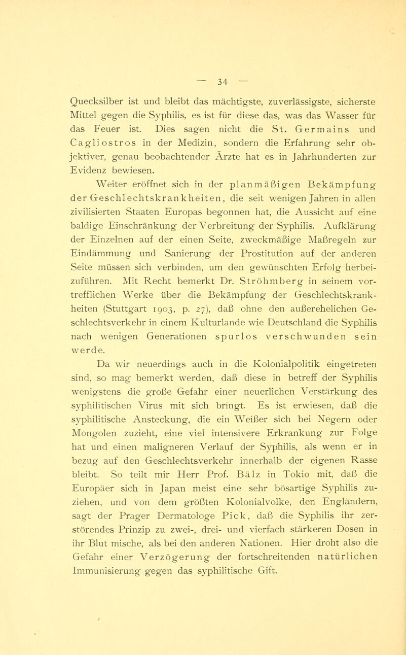 Quecksilber ist und bleibt das mächtigste, zuverlässigste, sicherste Mittel gegen die Syphilis, es ist für diese das, was das Wasser für das Feuer ist. Dies sagen nicht die St. Germains und Cagliostros in der Medizin, sondern die Erfahrung sehr ob- jektiver, genau beobachtender Ärzte hat es in Jahrhunderten zur Evidenz bewiesen. Weiter eröffnet sich in der planmäßigen Bekämpfung der Geschlechtskrankheiten, die seit wenigen Jahren in allen zivilisierten Staaten Europas begonnen hat, die Aussicht auf eine baldige Einschränkung der Verbreitung der Syphilis. Aufklärung der Einzelnen auf der einen Seite, zweckmäßige Maßregeln zur Eindämmung und Sanierung der Prostitution auf der anderen Seite müssen sich verbinden, um den gewünschten Erfolg herbei- zuführen. Mit Recht bemerkt Dr. Ströhmberg in seinem vor- trefflichen Werke über die Bekämpfung der Geschlechtskrank- heiten (Stuttgart 1903, p. 27), daß ohne den außerehelichen Ge- schlechtsverkehr in einem Kulturlande wie Deutschland die Syphilis nach wenigen Generationen spurlos verschwunden sein werde. Da wir neuerdings auch in die Kolonialpolitik eingetreten sind, so mag bemerkt werden, daß diese in betreff der Syphilis wenigstens die große Gefahr einer neuerlichen Verstärkung des syphilitischen Virus mit sich bringt. Es ist erwiesen, daß die syphilitische Ansteckung, die ein Weißer sich bei Negern oder Mongolen zuzieht, eine viel intensivere Erkrankung zur Folge hat und einen maligneren Verlauf der Syphilis, als wenn er in bezug auf den Geschlechtsverkehr innerhalb der eigenen Rasse bleibt. So teilt mir Herr Prof. Balz in Tokio mit, daß die Europäer sich in Japan meist eine sehr bösartige Syphilis zu- ziehen, und von dem größten Kolonialvolke, den Engländern, sagt der Prager Dermatologe Pick, daß die Syphilis ihr zer- störendes Prinzip zu zwei-, drei- und vierfach stärkeren Dosen in ihr Blut mische, als bei den anderen Nationen. Hier droht also die Gefahr einer Verzögerung der fortschreitenden natürlichen Immunisierung gegen das syphilitische Gift.