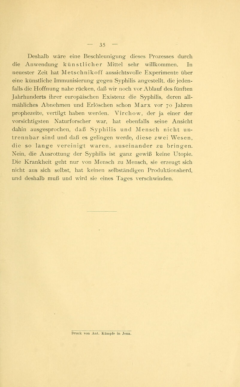 Deshalb wäre eine Beschleunigung dieses Prozesses durch die Anwendung künstlicher Mittel sehr willkommen. In neuester Zeit hat Metschnikoff aussichtsvolle Experimente über eine künstliche Immunisierung geg-en Syphilis angestellt, die jeden- falls die Hoffnung nahe rücken, daß wir noch vor Ablauf des fünften Jahrhunderts ihrer europäischen Existenz die Syphilis, deren all- mähliches Abnehmen und Erlöschen schon Marx vor 70 Jahren prophezeite, vertilgt haben werden. Virchow, der ja einer der vorsichtigsten Naturforscher war, hat ebenfalls seine Ansicht dahin ausgesprochen, daß Syphilis und Mensch nicht un- trennbar sind und daß es gelingen werde, diese zwei Wesen, die so lange vereinigt waren, auseinander zu bringen. Nein, die Ausrottung der Syphilis ist ganz gewiß keine Utopie. Die Krankheit geht nur von Mensch zu Mensch, sie erzeugt sich nicht aus sich selbst, hat keinen selbständigen Produktionsherd, und deshalb muß und wird sie eines Tages verschwinden. Druck von Ant. Kämpfe in Jena.