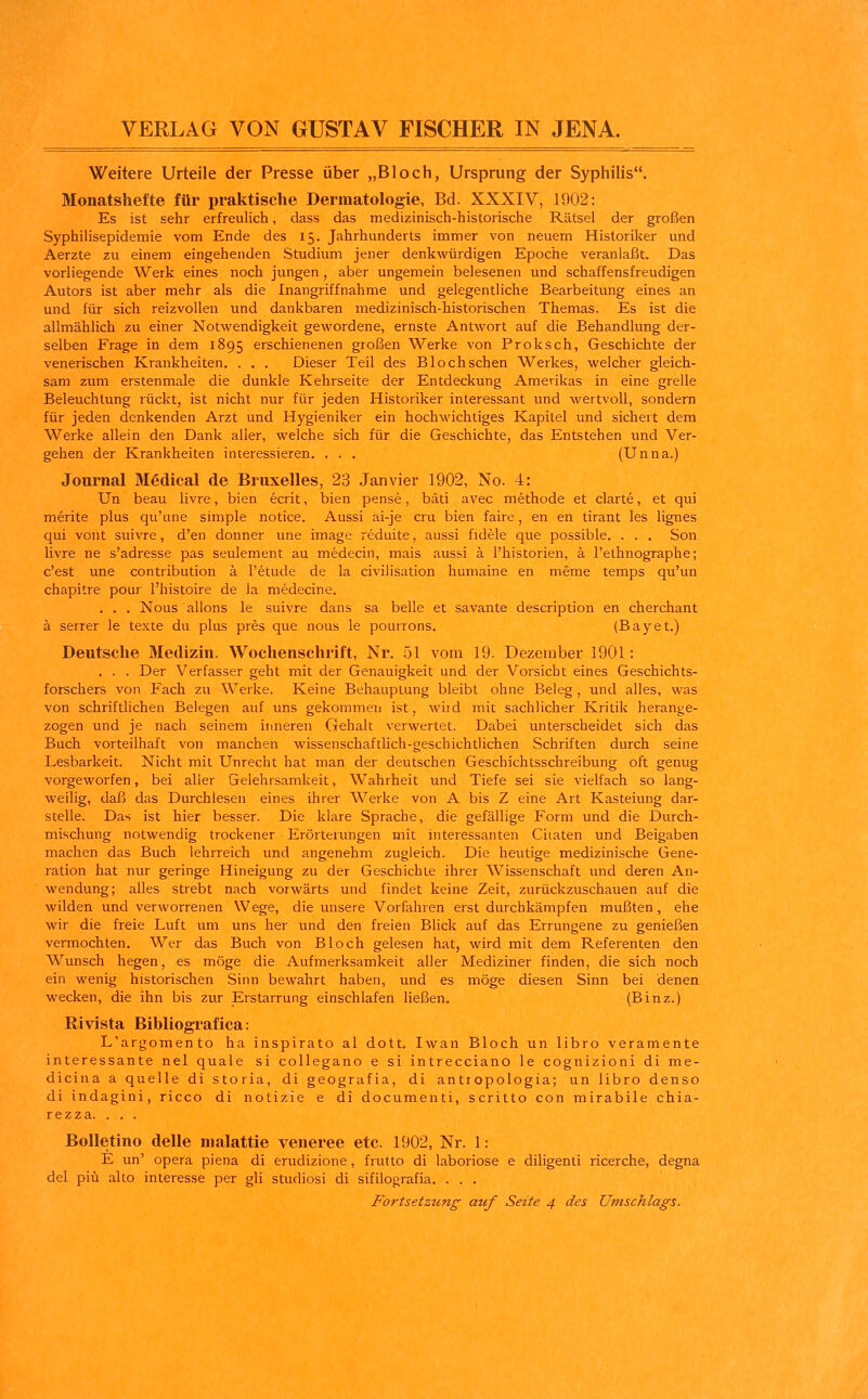 Weitere Urteile der Presse über „Bloch, Ursprung der Syphilis. Monatshefte für praktische Dermatologie, Bd. XXXIV, 1902: Es ist sehr erfreulich, dass das medizinisch-historische Rätsel der großen Syphilisepidemie vom Ende des 15. Jahrhunderts immer von neuem Historiker und Aerzte zu einem eingehenden Studium jener denkwürdigen Epoche veranlaßt. Das vorliegende Werk eines noch jungen , aber ungemein belesenen und schaffensfreudigen Autors ist aber mehr als die Inangriffnahme und gelegentliche Bearbeitung eines an und für sich reizvollen und dankbaren medizinisch-historischen Themas. Es ist die allmählich zu einer Notwendigkeit gewordene, ernste Antwort auf die Behandlung der- selben Frage in dem 1895 erschienenen großen Werke von Proksch, Geschichte der venerischen Krankheiten. . . . Dieser Teil des Bloch sehen Werkes, welcher gleich- sam zum erstenmale die dunkle Kehrseite der Entdeckung Amerikas in eine grelle Beleuchtung rückt, ist nicht nur für jeden Historiker interessant und wertvoll, sondern für jeden denkenden Arzt und Hygieniker ein hochwichtiges Kapitel und sichert dem Werke allein den Dank alier, welche sich für die Geschichte, das Entstehen und Ver- gehen der Krankheiten interessieren. ... (Unna.) Journal Medical de Bruxelles, 23 Janvier 1902, No. 4: Un beau livre, bien ecrit, bien pense, bäti avec methode et clarte, et qui merke plus qu'une simple notice. Aussi ai-je cru bien faire, en en tirant les lignes qui vont suivre, d'en donner une image reduite, aussi fidele que possible. . . . Son livre ne s'adresse pas seulement au medecin, mais aussi ä l'historien, ä l'ethnographe; c'est une contribution ä l'etude de la civilisation humaine en meme temps qu'un chapitre pour l'histoire de la medecine. . . . Nous allons le suivre dans sa belle et savante description en cherchant ä serrer le texte du plus pres que nous le pourrons. (Bayet.) Deutsche Medizin. Wochenschrift, Nr. 51 vom 19. Dezember 1901: . . . Der Verfasser geht mit der Genauigkeit und der Vorsiebt eines Geschichts- forschers von Fach zu Werke. Keine Behauptung bleibt ohne Beleg, und alles, was von schriftlichen Belegen auf uns gekommen ist, witd mit sachlicher Kritik herange- zogen und je nach seinem inneren Gehalt verwertet. Dabei unterscheidet sich das Buch vorteilhaft von manchen wissenschaftlich-geschichtlichen Schriften durch seine Lesbarkeit. Nicht mit Unrecht hat man der deutschen Geschichtsschreibung oft genug vorgeworfen, bei aller Gelehrsamkeit, Wahrheit und Tiefe sei sie vielfach so lang- weilig, daß das Durchlesen eines ihrer Werke von A bis Z eine Art Kasteiung dar- stelle. Das ist hier besser. Die klare Sprache, die gefällige Form und die Durch- mischung notwendig trockener Erörterungen mit interessanten Ciiaten und Beigaben machen das Buch lehrreich und angenehm zugleich. Die heutige medizinische Gene- ration hat nur geringe Hineigung zu der Geschichte ihrer Wissenschaft und deren An- wendung; alles strebt nach vorwärts und findet keine Zeit, zurückzuschauen auf die wilden und verworrenen Wege, die unsere Vorfahren erst durchkämpfen mußten, ehe wir die freie Luft um uns her und den freien Blick auf das Errungene zu genießen vermochten. Wer das Buch von Bloch gelesen hat, wird mit dem Referenten den Wunsch hegen, es möge die Aufmerksamkeit aller Mediziner finden, die sich noch ein wenig historischen Sinn bewahrt haben, und es möge diesen Sinn bei denen wecken, die ihn bis zur Erstarrung einschlafen ließen. (Binz.) Ri vista Bibliograf ica: L'argomento ha inspirato al dott. Iwan Bloch un libro veramente interessante nel quäle si collegano e si intrecciano le cognizioni di me- dicina a quelle di storia, di geografia, di anttopologia; un libro denso di indagini, rieco di notizie e di documenti, scritto con mirabile chia- rezza. . . . Bolletino delle malattie veneree etc. 1902, Nr. 1: E un' opera piena di erudizione, frutto di laboriose e diligenti ricerche, degna del piü alto interesse per gli studiosi di sifilografia. . . . Fortsetzung auf Seite 4 des Umschlags.