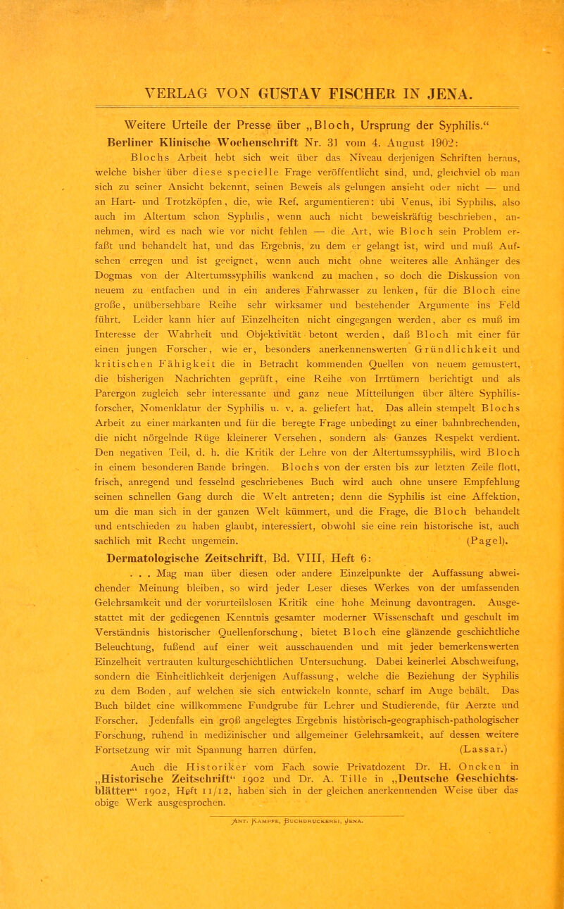 Weitere Urteile der Presse über „Bloch, Ursprung der Syphilis. Berliner Klinische Wochenschrift Nr. 31 vom 4. August 1902: Blochs Arbeit hebt sich weit über das Niveau derjenigen Schriften heraus, welche bisher über diese specielle Frage veröffentlicht sind, und, gleichviel ob man sich zu seiner Ansicht bekennt, seinen Beweis als gelungen ansieht oder nicht — und an Hart- und Trotzköpfen, die, wie Ref. argumentieren: ubi Venus, ibi Syphilis, also auch im Altertum schon Syphilis, wenn auch nicht beweiskräftig beschrieben, an- nehmen, wird es nach wie vor nicht fehlen — die Art, wie Bloch sein Problem er- faßt und behandelt hat, und das Ergebnis, zu dem er gelangt ist, wird und muß Auf- sehen erregen und ist geeignet, wenn auch nicht ohne weiteres alle Anhänger des Dogmas von der Altertumssyphilis wankend zu machen, so doch die Diskussion von neuem zu entfachen und in ein anderes Fahrwasser zu lenken, für die Bloch eine große, unübersehbare Reihe sehr wirksamer und bestehender Argumente ins Feld führt. Leider kann hier auf Einzelheiten nicht eingegangen werden, aber es muß im Interesse der Wahrheit und Objektivität betont werden, daß Bloch mit einer für einen jungen Forscher, wie er, besonders anerkennenswerten Gründlichkeit und kritischen Fähigkeit die in Betracht kommenden Quellen von neuem gemustert, die bisherigen Nachrichten geprüft, eine Reihe von Irrtümern berichtigt und als Parergon zugleich sehr interessante und ganz neue Mitteilungen über ältere Syphilis- forscher, Nomenklatur der Syphilis u. v. a. geliefert hat. Das allein stempelt Blochs Arbeit zu einer markanten und für die beregte Frage unbedingt zu einer bahnbrechenden, die nicht nörgelnde Rüge kleinerer Versehen, sondern als Ganzes Respekt verdient. Den negativen Teil, d. h. die Kritik der Lehre von der Altertumssyphilis, wird Bloch in einem besonderen Bande bringen. Blochs von der ersten bis zur letzten Zeile flott, frisch, anregend und fesselnd geschriebenes Buch wird auch ohne unsere Empfehlung seinen schnellen Gang durch die Welt antreten; denn die Syphilis ist eine Affeküon, um die man sich in der ganzen Welt kümmert, und die Frage, die Bloch behandelt und entschieden zu haben glaubt, interessiert, obwohl sie eine rein historische ist, auch sachlich mit Recht ungemein. (Pagel). Dermatologische Zeitschrift, Bd. VIII, Heft 6: . . . Mag man über diesen oder andere Einzeipunkte der Auffassung abwei- chender Meinung bleiben, so wird jeder Leser dieses Werkes von der umfassenden Gelehrsamkeit und der vorurteilslosen Kritik eine hohe Meinung davontragen. Ausge- stattet mit der gediegenen Kenntuis gesamter moderner Wissenschaft und geschult im Verständnis historischer Quellenforschung, bietet Bloch eine glänzende geschichtliche Beleuchtung, fußend auf einer weit ausschauenden und mit jeder bemerkenswerten Einzelheit vertrauten kulturgeschichtlichen Untersuchung. Dabei keinerlei Abschweifung, sondern die Einheitlichkeit derjenigen Auffassung, welche die Beziehung der Syphilis zu dem Boden , auf welchen sie sich entwickeln konnte, scharf im Auge behält. Das Buch bildet eine willkommene Fundgrube für Lehrer und Studierende, für Aerzte und Forscher. Jedenfalls ein groß angelegtes Ergebnis histörisch-geographisch-pathologischer Forschung, ruhend in medizinischer und allgemeiner Gelehrsamkeit, auf dessen weitere Fortsetzung wir mit Spannung harren dürfen. (Lassar.) Auch die Historiker vom Fach sowie Privatdozent Dr. H. Oncken in „Historische Zeitschrift 1902 und Dr. A. Tille in „Deutsche Geschichts- blätter 1902, Heft 11/12, haben sich in der gleichen anerkennenden Weise über das obige Werk ausgesprochen. ^4nt. Jvampfe, ^Juchdrucksrei, j)ENA.