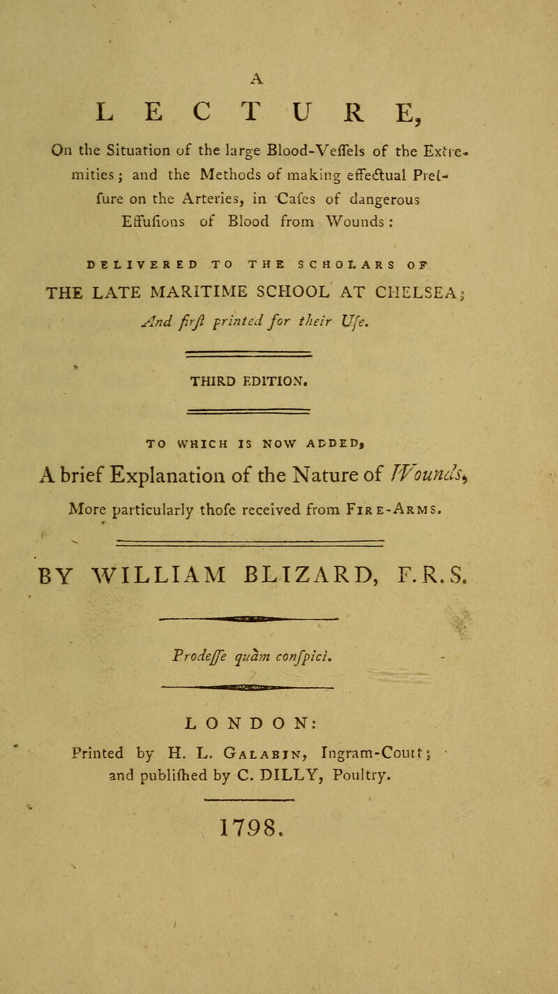 A LECTURE, On the Situation of the large Blood-Veflels of the Extie< mities ; and the Methods of making efFedlual Pre[- fure on the Arteries, in Cafes of dangerous Eflfudons of Blood from Wounds : DELIVERED TO THE SCHOLARS OP THE LATE MARITIME SCHOOL AT CHELSEA; And firji printed for their Ufe. THIRD EDITION. TO WHICH IS NOW ADDED, A brief Explanation of the Nature of Wounds^ More particularly thofe received from Fire-Arms. BY WILLIAM BLIZARD, F.R.S. Trodejfe qi/am conflict. LONDON: Printed by H. L. Galabjn, Ingram-Coutt and publifhed by C. DILLY, Poultry. 1798.