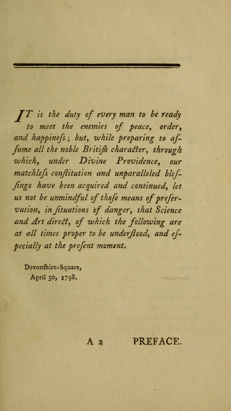 JT is the duty of every man to he ready to meet the enemies of peace^ order, and happinefs; but, while preparing to af- fume all the noble Britijh charactery through which, under Divine Providence, our matchlefs conjiitution and unparalleled hlef- Jings have been acquired atid continued, let us not be unmindful of thofe means of prefer^ vation, in fituations of danger, that Science and Art dire^, of which the following are at all times proper to be underfiood, and ef- pecially at the prefent moment. Devonfliire-Squarcj April 30, 1798. A % PREFACE.