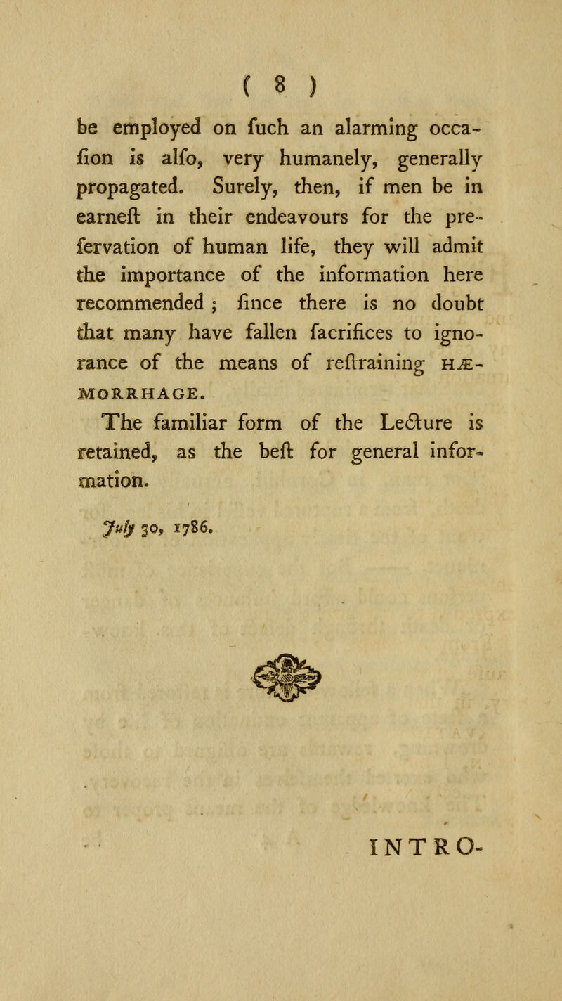 be employed on fuch an alarming occa- fion is alfo, very humanely, generally propagated. Surely, then, if men be in earneft in their endeavours for the pre- fervatlon of human life, they will admit the importance of the information here recommended ; fince there is no doubt that many have fallen facrifices to igno- rance of the means of reftraining he- morrhage. The familiar form of the Le6i:ure is retained, as the beft for general infor- mation. July 30, 1786. INTRO-