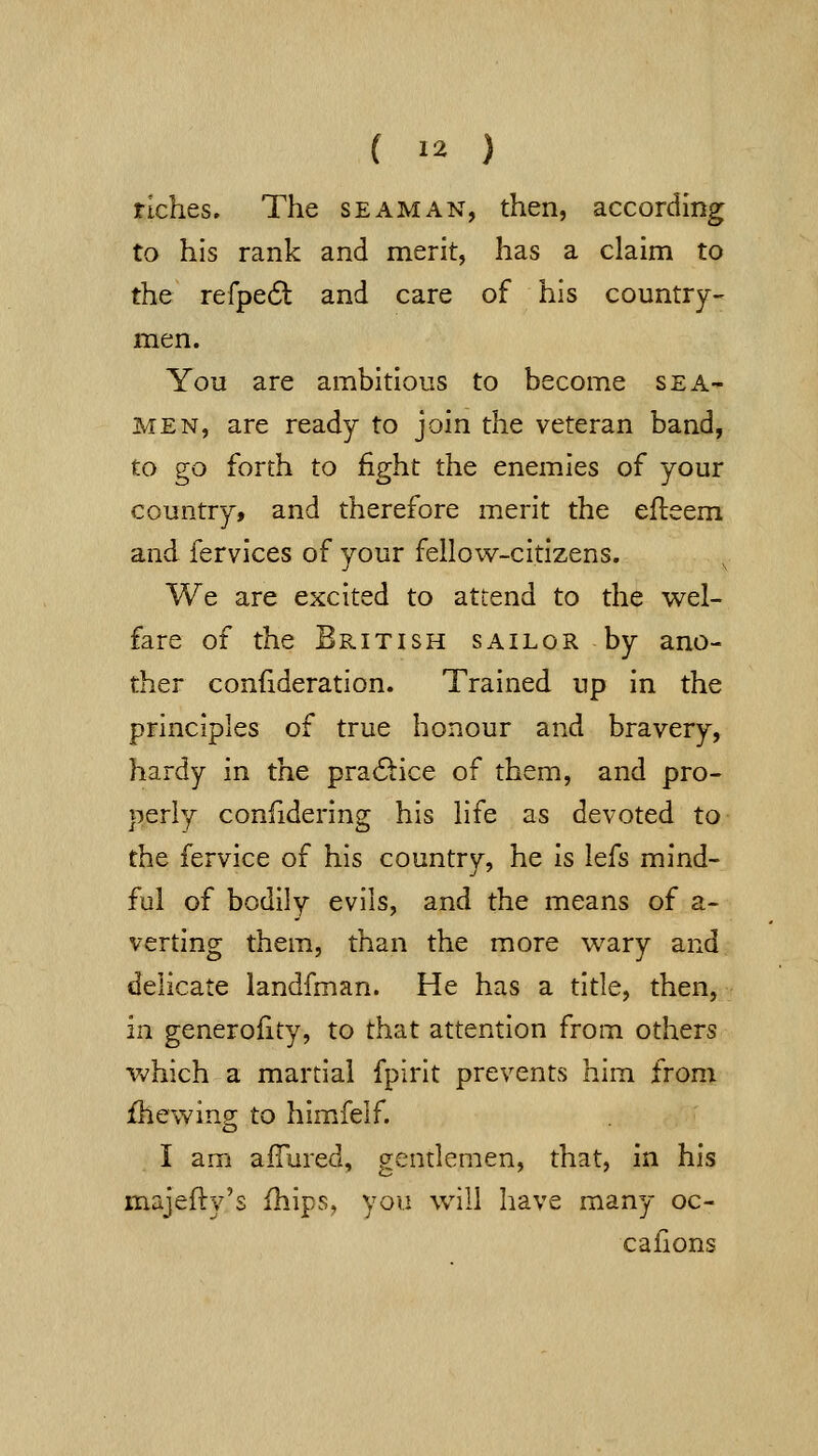 ( >2 ) riches. The seaman, then, according to his rank and merit, has a claim to the refpe6l and care of his country- men. You are ambitious to become sea- men, are ready to join the veteran band, to go forth to fight the enemies of your country, and therefore merit the efleem and fervices of your fellow-citizens. We are excited to attend to the wel- fare of the British sailor by ano- ther confideration. Trained up in the principles of true honour and bravery, hardy in the pra6tice of them, and pro- perly confidering his life as devoted to the fervice of his country, he is lefs mind- ful of bodily evils, and the means of a- verting them, than the more wary and delicate landfman. He has a title, then, in generoHty, to that attention from others v>7hich a martial fpirit prevents him from {hewing to himfelf. I am aflured, gentlemen, that, In his majefty's fhips, you will have many oc- cafions