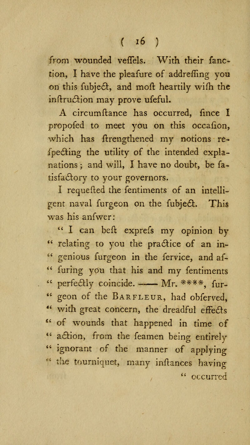 from wounded vefTels. With their fanc« tlon, I have the pleafure of addreffing you on this fubje6l:, and moft heartily wifh the inftru^tion may prove ufeful. A circumftance has occurred, fince I pi-opofed to meet you on this occafion, which has ftrengthened my notions re- fpe6ting the utility of the intended expla- nations ; and will, I have no doubt, be fa- tisfa6tory to your governors. I requefted the fentiments of an intelli- gent naval furgeon on the fubjedl. This was his anfwer:  I can befl exprefs my opinion by *' relating to you the pra6l:ice of an in-  genious furgeon in the fervice, and af-  furing you that his and my fentiments  perfeaiy coincide. -^ Mr. ****, fur-  geon of the Barfleur, had obferved, *' with great concern, the dreadful efFe6ls *' of wounds that happened in time of *' a6lion, from the feamen being entirely *' ignorant of the manner of applying '' the tourniquet, many inflances having , ^' occurred