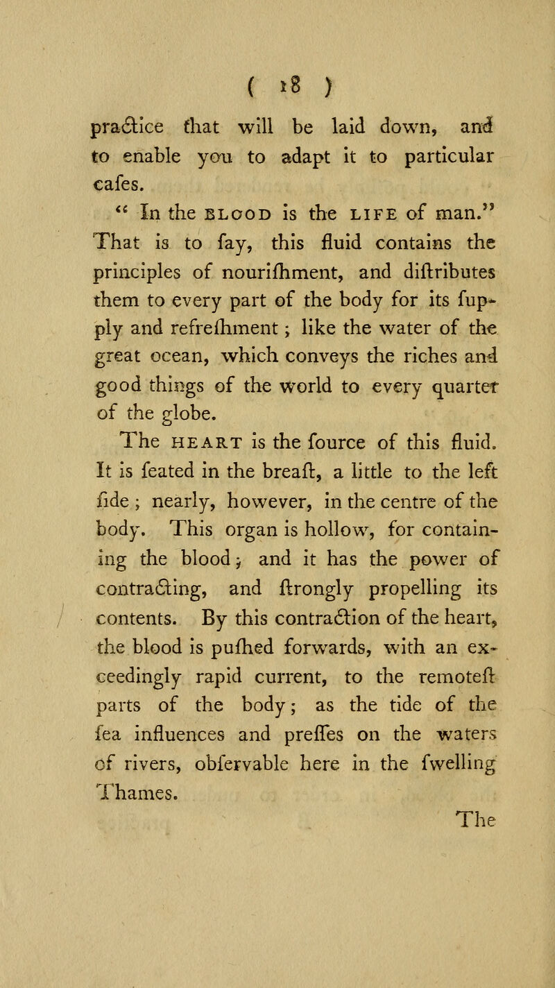 ( »8 ) practice fhat will be laid down, and[ to enable you to adapt it to particular cafes.  In the BLOOD is the life of man. That is to fay, this fluid contains the principles of nourifhment, and diftributes them to every part of the body for its fup* ply and refrefhment; like the water of the great ocean, which conveys the riches and good things of the world to every quartet of the globe. The HEART is the fource of this fluid. It is feated in the breafl:, a little to the left fide ; nearly, however, in the centre of the body. This organ is hollow, for contain- ing the bloody and it has the power of contradling, and ftrongly propelling its contents. By this contra6lion of the heart, the blood is pufhed forwards, with an ex- ceedingly rapid current, to the remotefl parts of the body; as the tide of the fea influences and prefles on the waters of rivers, obfervable here in the fwelling Thames. The