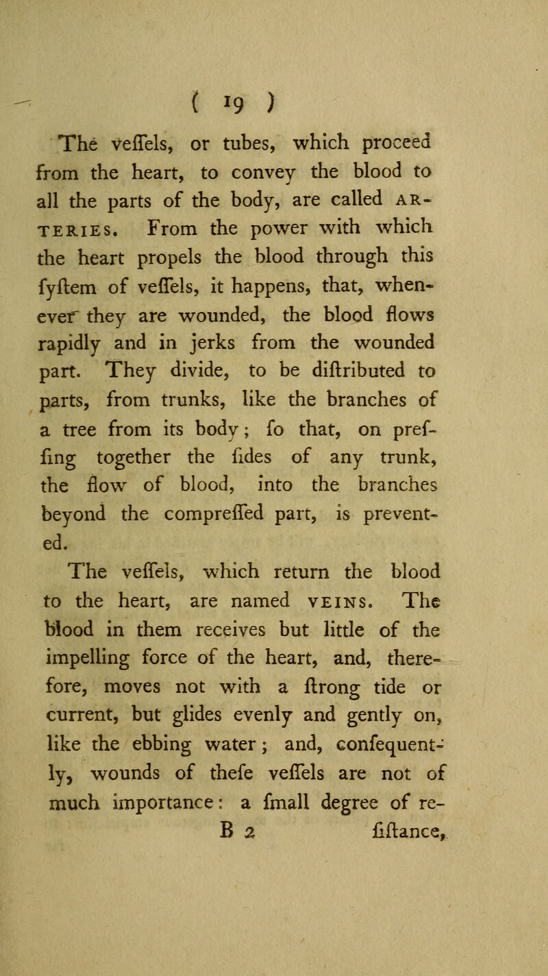 The veflels, or tubes, which proceed from the heart, to convey the blood to all the parts of the body, are called ar- teries. From the power with which the heart propels the blood through this fyftem of veflels, it happens, that, when- ever they are wounded, the blood flows rapidly and in jerks from the wounded part. They divide, to be diftributed to parts, from trunks, like the branches of a tree from its body; fo that, on pref- fmg together the fides of any trunk, the flow of blood, into the branches beyond the comprefled part, is prevent- ed. The veflels, which return the blood to the heart, are named veins. The blood in them receives but little of the impelling force of the heart, and, there- fore, moves not with a fl:rong tide or current, but glides evenly and gently on, like the ebbing water; and, confequent- ly, wounds of thefe veflels are not of much importance: a fmall degree of re- B 2 flfl:ance,