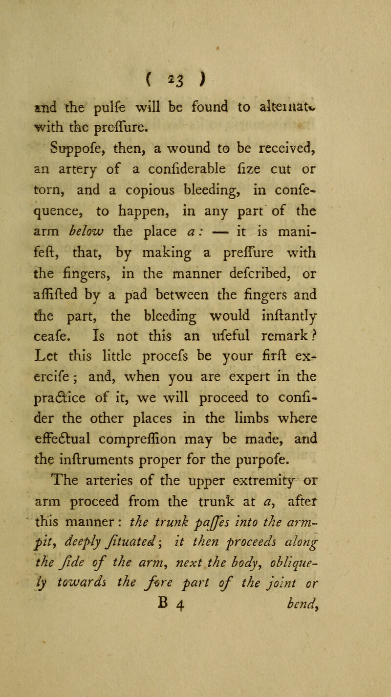 { ^3 ) and the pulfe will be found to alteiaau with the prefTure. Suppofe, then, a wound to be received, an artery of a confiderable fize cut or torn, and a copious bleeding, in confe- quence, to happen, in any part of the arm below the place a: — it is mani- feft, that, by making a preflure with the fingers, in the manner defcribed, or aflifted by a pad between the fingers and die part, the bleeding would inftantly ceafe. Is not this an ufeful remark ? Let this little procefs be your firft ex- ercife ; and, w^hen you are expert in the practice of it, we will proceed to confi- der the other places in the limbs where efFe6tual compreflion may be made, and the inflruments proper for the purpofe. The arteries of the upper extremity or arm proceed from the trunk at a^ after this manner: the trunk pajjes into the arm- pit^ deeply Jituated \ it then proceeds along the fide of the arm, next the hody, ohliojie- ly towards the fore part of the joint or B 4 bendy