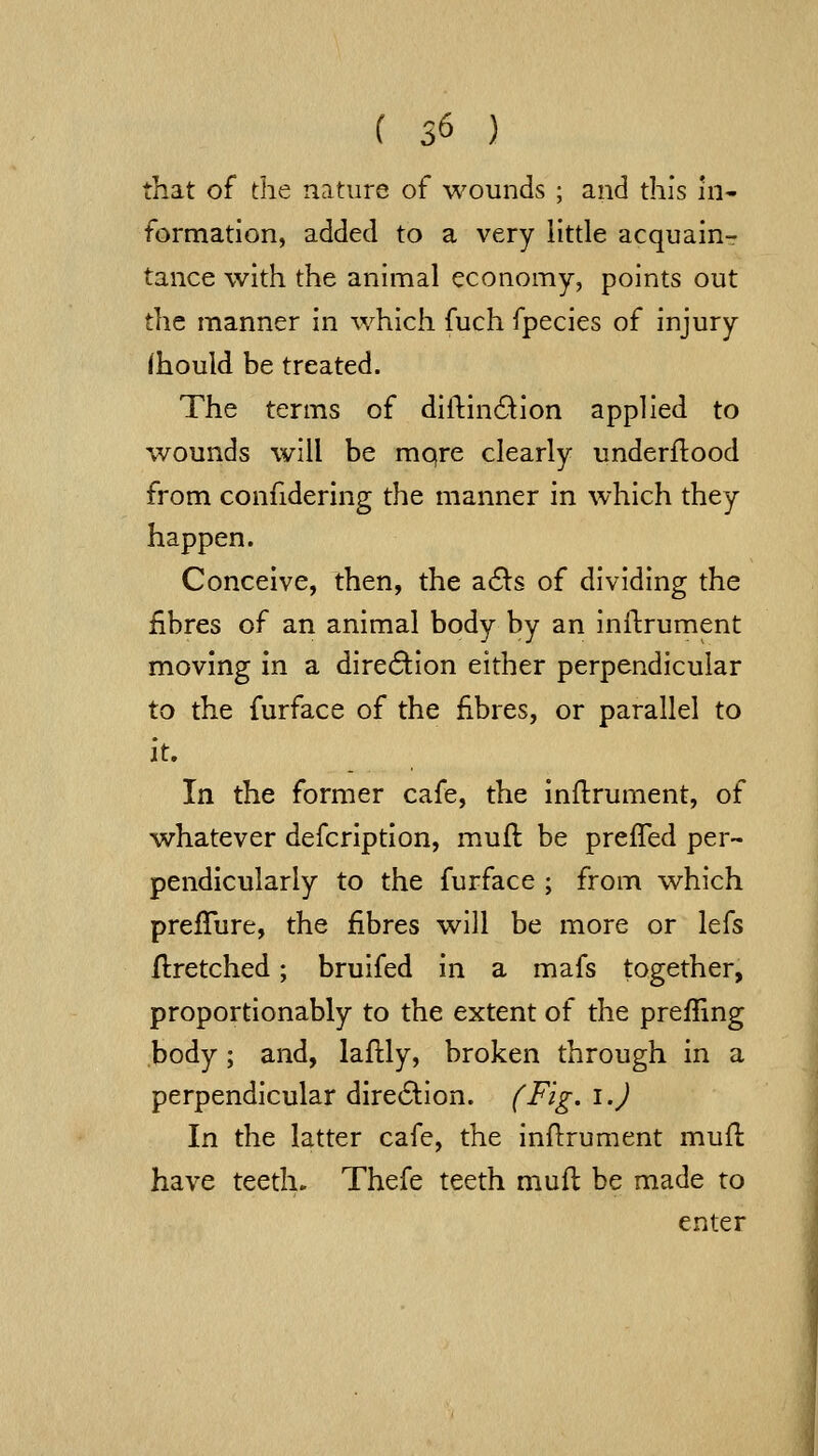 that of the nature of wounds ; and this ni- formation, added to a very little acquainr tance with the animal economy, points out the manner in which fuch fpecies of injury (hould be treated. The terms of dillindlion applied to wounds will be mqre clearly underflood from confidering the manner in which they happen. Conceive, then, the a61:s of dividing the fibres of an animal body by an inftrument moving in a direction either perpendicular to the furface of the fibres, or parallel to it. In the former cafe, the inftrument, of whatever defcription, muft be prefled per- pendicularly to the furface ; from which preflure, the fibres will be more or lefs Hretched; bruifed in a mafs together, proportionably to the extent of the prefling body; and, laffcly, broken through in a perpendicular dire61:ion. (Fig. i.) In the latter cafe, the inflrument mufl have teeth. Thefe teeth mud be made to enter