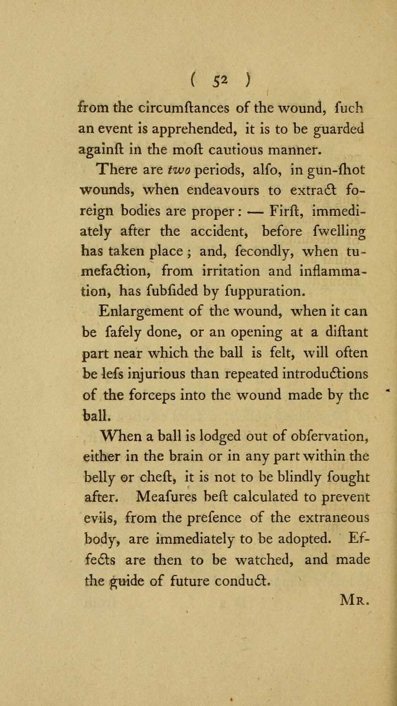 from the circumftances of the wound, fuch an event is apprehended, it is to be guarded agalnft in the moft cautious manner. There are tvjo periods, alfo, in gun-fhot wounds, when endeavours to extra6l fo- reign bodies are proper: — Firft, immedi- ately after the accident, before fwelling has taken place ; and, fecondly, when tu- mefadlion, from irritation and inflamma- tion, has fubfided by fuppuration. Enlargement of the wound, when it can be fafely done, or an opening at a diftant part near which the ball is felt, will often be lefs injurious than repeated introdu6lions of the forceps into the wound made by the ball. When a ball is lodged out of obfervation, either in the brain or in any part within the belly or chefl, it is not to be blindly fought after. Meafures beft calculated to prevent evils, from the prefence of the extraneous body, are immediately to be adopted. Ef- fedls are then to be watched, and made the guide of future condu6l. Mr.