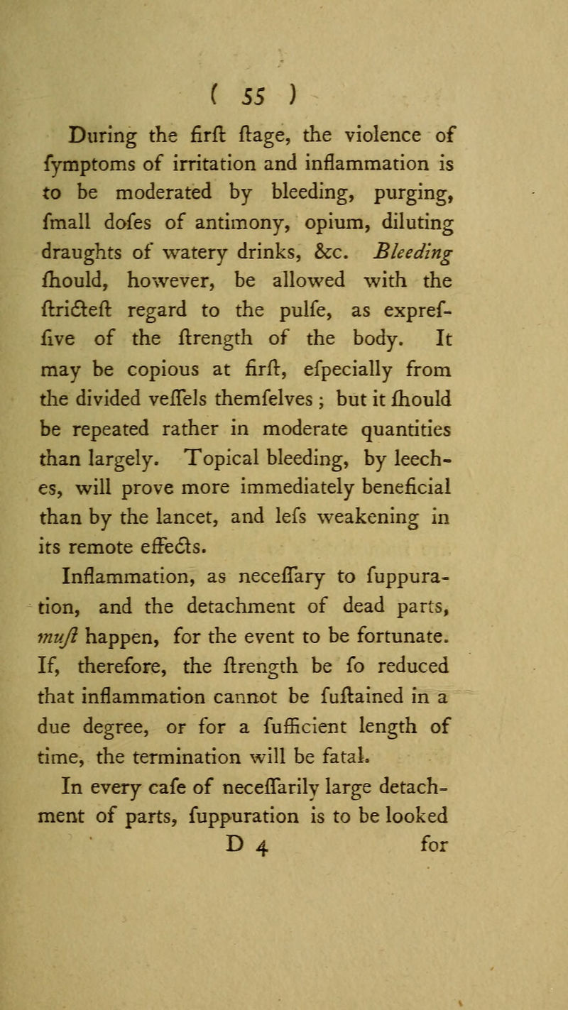 During the firft ftage, the violence of fymptoms of irritation and inflammation is to be moderated by bleeding, purging, fmall dofes of antimony, opium, diluting draughts of watery drinks, &c. Bleeding fliould, however, be allowed with the ftri6left regard to the pulfe, as expref- five of the ftrength of the body. It may be copious at firil, efpecially from tlie divided vefTels themfelves ; but it fhould be repeated rather in moderate quantities than largely. Topical bleeding, by leech- es, will prove more immediately beneficial than by the lancet, and lefs weakening in its remote efFe6ls. Inflammation, as neceflTary to fuppura- tion, and the detachment of dead parts, muji happen, for the event to be fortunate. If, therefore, the flrength be fo reduced that inflammation cannot be fuflained in a due degree, or for a fufficient length of time, the termination will be fatal. In every cafe of necefTarily large detach= ment of parts, fuppuration is to be looked D 4 for