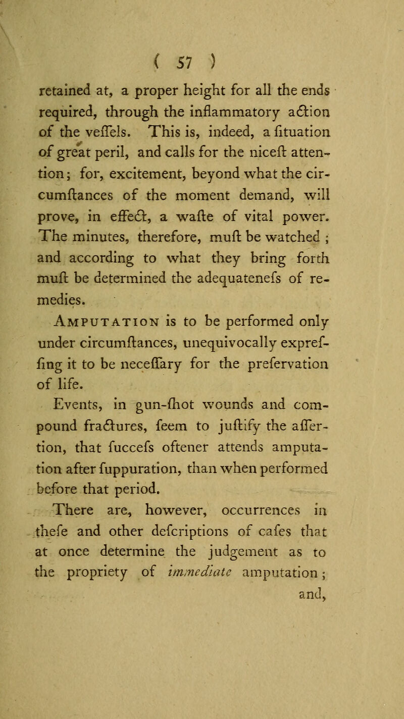 retained at, a proper height for all the ends required, through the inflammatory aftion of the veffels. This is, indeed, a fituation of great peril, and calls for the niceft atten- tion ; for, excitement, beyond what the cir- cumflances of the moment demand, will prov^, in effect, a wa{le of vital power. The minutes, therefore, muft be watched ; and according to what they bring forth muft be determined the adequatenefs of re- medies. Amputation is to be performed only under circumftances, unequivocally expref- fmg it to be neceffary for the prefervation of life. Events, in gun-{hot wounds and com- pound fraftures, feem to juftify the affer- tion, that fuccefs oftener attends amputa- tion after fuppuration, than when performed before that period. There are, however, occurrences in thefe and other defcriptions of cafes that at once determine the judgement as to the propriety of immediate amputation; and,