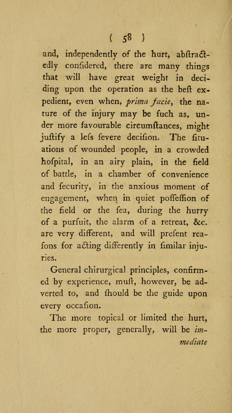 and, independently of the hurt, abflra(^- edly confidered, there are many things that will have great weight in deci- ding upon the operation as the befl ex- pedient, even when, prima facie^ the na- ture of the injury may be fuch as, un- der more favourable cireumflances, might juflify a kfs fevere decifion. The iitu- ations of wounded people, in a crowded hofpital, in an airy plain, in the field of battle, in a chamber of convenience and fecurity, in the anxious moment of engagement, when in quiet poffeflion of the field or the fea, during the hurry of a purfuit, the alarm of a retreat, &c, are very different, and will prefent rea- fons for acting differently in fimilar inju- ries. General chirurglcal principles, confirm- ed by experience, mufi, however, be ad- verted to, and fhould be the guide upon every occafion. The more topical or limited the hurt, the more proper, generally, will be im- mediate