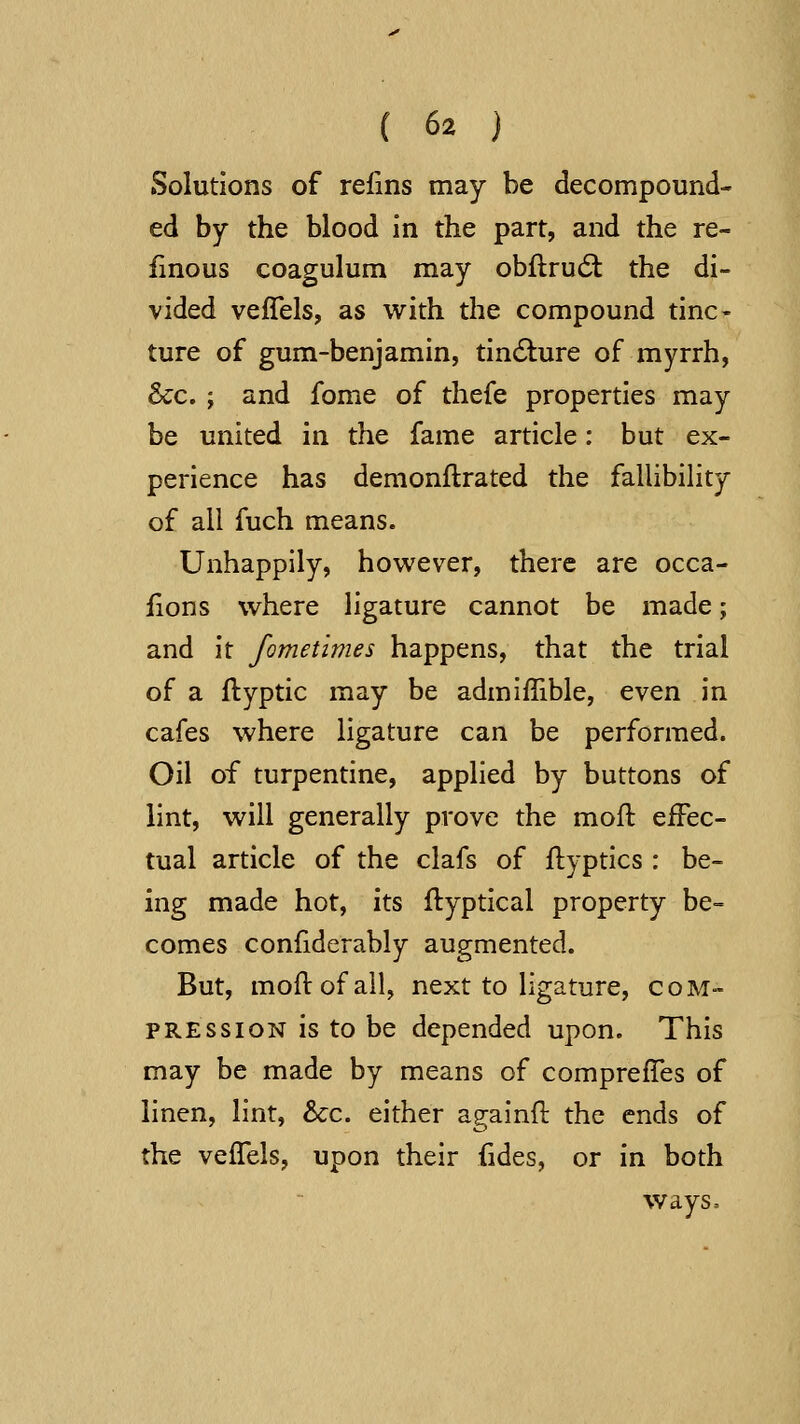 Solutions of refins may be decompound- ed by the blood in the part, and the re- finous coagulum may obflrud: the di- vided veffels, as with the compound tine- ture of gum-benjamin, tindlure of myrrh, &c. ; and fome of thefe properties may be united in the fame article: but ex- perience has demonflrated the fallibility of all fuch means. Unhappily, however, there are occa- fions where ligature cannot be made; and it fometimes happens, that the trial of a ftyptic may be admiflible, even in cafes where ligature can be performed. Oil of turpentine, applied by buttons of lint, will generally prove the moft effec- tual article of the clafs of flyptics : be- ing made hot, its flyptical property be- comes confiderably augmented. But, mod of all, next to ligature, com- pression is to be depended upon. This may be made by means of comprelTes of linen, lint, &:c. either againil: the ends of the veffels, upon their fides, or in both ways=